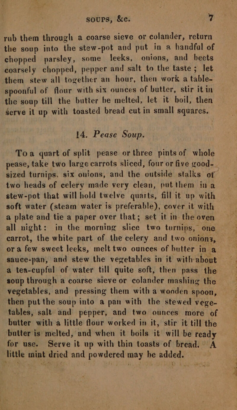 rub them through a coarse sieve or colander, return the soup into the stew-pot and put in a handful of chopped parsley, some leeks, onions, and beets coarsely chopped, pepper and salt to the taste; let them stew all together an hour, then work a table- spoonful of flour with six ounces of butter, stir it in the soup till the butter he melted, let it boil, then gerve it up with toasted bread cut in small squares. 14. Pease Soup. Toa quart of split pease orthree pints of whole sized turnips, six onions, and the outside stalks of two heads of celery made very clean, putthem ina stew-pot that will hold twelve quarts, fill it up with soft water (steam water is preferable), cover it with a plate and tie a paper over that; set it in. the oven all night: in the morning slice two turnips, one carrot, the white part of the celery and two onions, ora few sweet leeks, melt two ounces of butter in a sauce-pan, and stew the vegetables in it with about a tea-cupful of water till quite soft, then pass the soup through a coarse sieve or colander mashing the vegetables, and pressing them with a wonden spoon, then put the soup into a pan with the stewed vege- tables, salt and pepper, and two ounces more of butter with a little flour worked in it, stir it till the butter is melted, and when it boils it will be ready for use. Serve it up with thin toasts of bread. A little mint dried and powdered may he added. &gt; eS ie Cael