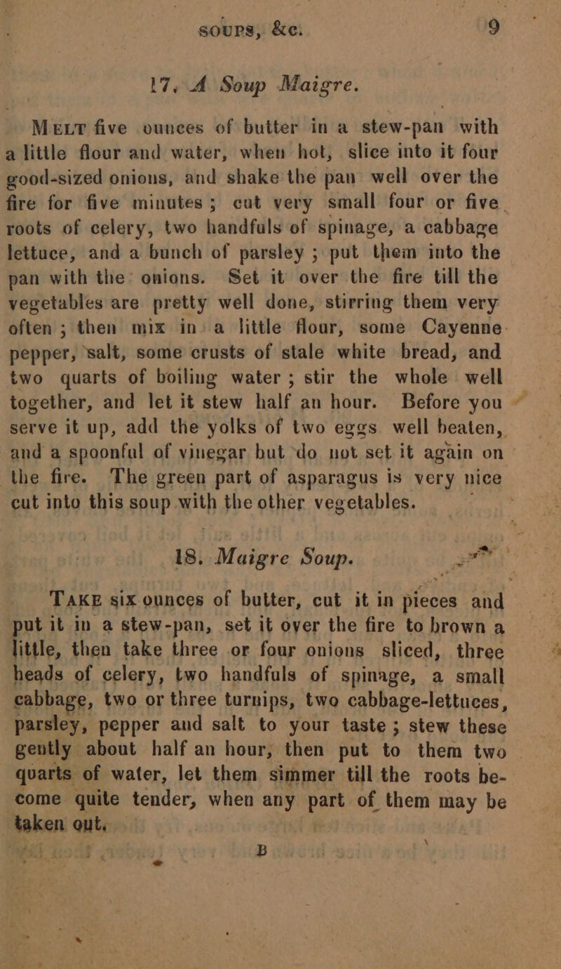 17, 4. Soup Maigre. MELT five ounces of butter in a stew-pan with a little flour and water, when hot, slice into it four good-sized onions, and shake the pan well over the fire for five minutes; cut very small four or five. roots of celery, two handfuls of spinage, a cabbage lettuce, and a bunch of parsley ; put them into the pan with the: onions. Set it over the fire till the vegetables are pretty well done, stirring them very often ; then mix in a little flour, some Cayenne. pepper, salt, some crusts of stale white bread, and two quarts of boiling water ; stir the whole well together, and let it stew half an hour. Before you serve it up, add the yolks of two eggs well beaten, and a spoonful of vinegar but do not set it again on - the fire. The green part of asparagus is very nice cut into this soup with the other vegetables. ae 18, Maigre Soup. - ner TAKE six ounces of butter, cut it in pieces and put it in a stew-pan, set it over the fire to brown a little, then take three or four onions sliced, three heads of celery, two handfuls of spinage, a small cabbage, two or three turnips, two cabbage-lettuces, parsley, pepper and salt to your taste ; stew these gently about half an hour, then put to them two quarts of water, let them simmer till the roots be- come quite tender, when any oa of them may be | taben ante : B i