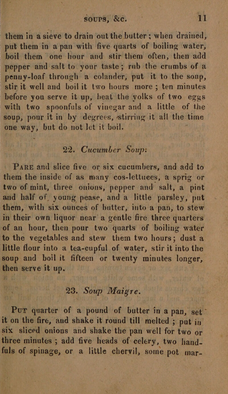 them in a sieve to drain out the butter ; when drained, put them in a pan with five quarts of boiling water, boil them one hour and stir them often, then add pepper and salt to your taste; rab the crumbs of a penny-loaf through a colander, put it to the soup, stir it well and boil it two hours more ; ten minutes before you serve it up, beat the yolks of two eggs with two spoonfuls of vinegar and a little of the soup, pour itin by degrees, stirring it all the time one way, but do not Jet it boil. ‘ 22. Cucumber Soup: Pare and slice five or six cucumbers, and add to them the inside of as many cos-lettuees, @ sprig or two of mint, three onions, pepper and salt, a pint and half of young pease, and a little parsley, put them, with six ounces of butter, into a pan, to stew in their own liquor near’ a gentle fire three quarters of an hour, then pour two quarts of boiling water to the vegetables and stew them two hours; dust a little flour into a tea-cupful of water, stir it into the soup and boil it fifteen or twenty minutes longer, then serve it up. 4 23. Soup Maigre. Pur quarter of a pound of butter in a pan, set it on the fire, and shake it round till melted ; pat in six sliced onions and shake the pan well for two or three minutes ; add five heads of celery, two hand- fuls of spinage, or a little chervil, some pot mar-