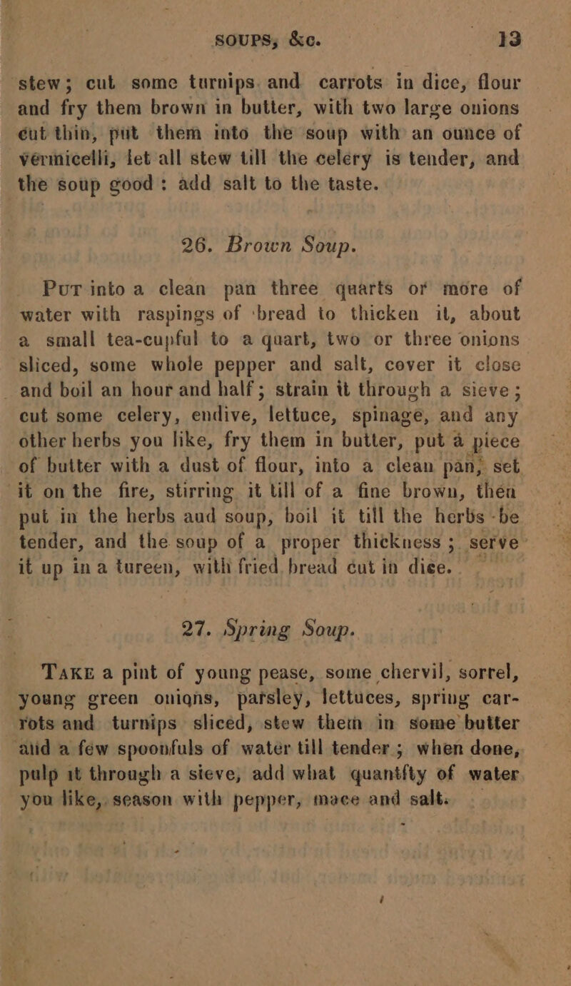 ‘stew; cut some turnips. and carrots in dice, flour and fry them brown in butter, with two large onions éut thin, put them into the soup with an ounce of vérmicelli, fet all stew till the celery is tender, and the soup good: add salt to the taste. 26. Brown Soup. Pur into a clean pan three quarts of more of water with raspings of ‘bread to thicken it, about a small tea-cupful to a quart, two or three onions sliced, some whole pepper and salt, cover it close and boil an hour and half; strain tt through a sieve ; cut some celery, endive, lettuce, spinage, and any other herbs you like, fry them in butter, put a ace of butter with a dust of flour, info a clean pan, set. it on the fire, stirring it till of a fine brown, then put in the herbs aud soup, boil it till the herbs -be tender, and the soup of a proper thickness ; serve it up ina tureen, with fried bread éut in dice. 27. Spring Soup. Take a pint of young pease, some chervil, sorrel, young green onigns, pafsley, lettuces, sprivg car- rots and turnips sliced, stew thet in some butter atid a few spoonfuls of water till tender; when done, pulp it through a sieve, add what quantfty of water you like, season with pepper, mace and salt.