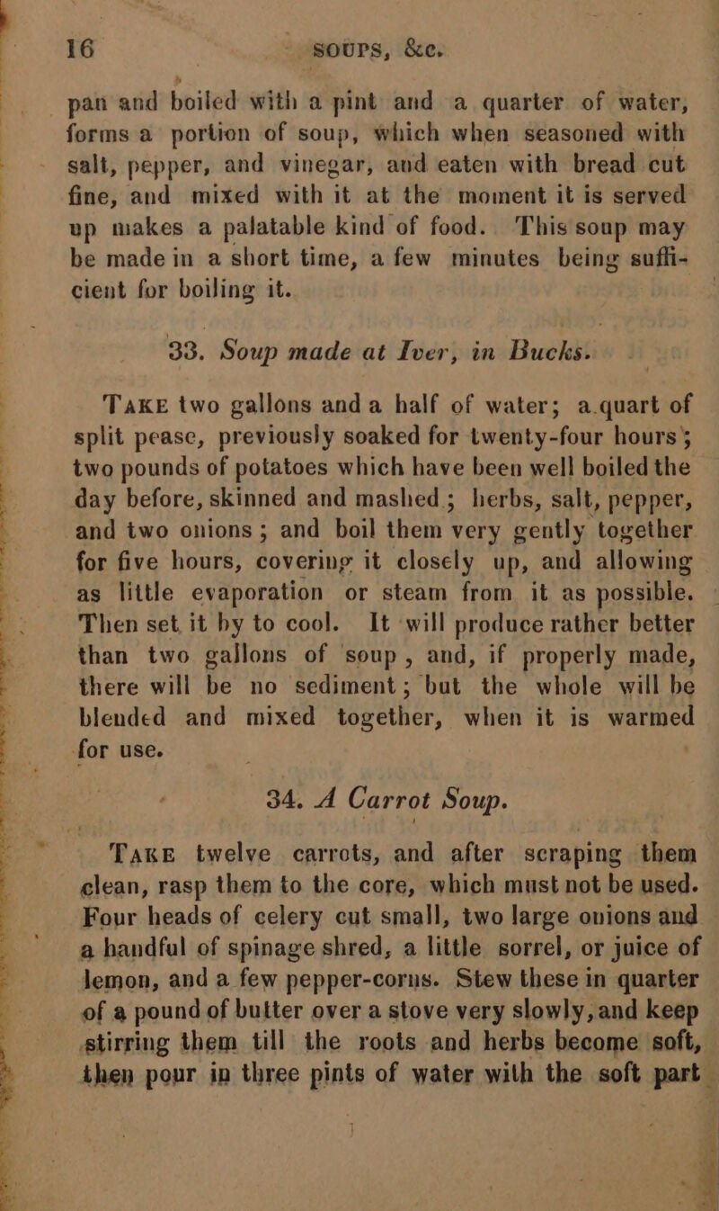 es i: . £ ae J) 4 ~ ' 16 - gours, &amp;e. pan and boiled with a pint and a quarter of water, forms a portion of soup, which when seasoned with salt, pepper, and vinegar, and eaten with bread cut fine, and mixed with it at the moment it is served up makes a palatable kind of food. This soup may be made in a short time, a few minutes being sufli- cient for boiling it. 33. Soup made at Iver, in Bucks. TaKE two gallons anda half of water; a.quart of split pease, previously soaked for twenty-four hours} two pounds of potatoes which have been well boiled the day before, skinned and mashed; herbs, salt, pepper, and two onions ; and boil them very gently together for five hours, covering it closely up, and allowing Then set it by to cool. It ‘will produce rather better than two gallons of soup, and, if properly made, there will be no sediment; but the whole will be blended and mixed together, when it is warmed for use. 34. A Carrot Soup. Four heads of celery cut small, two large onions and a handful of spinage shred, a little sorrel, or juice of lemon, and a few pepper-corus. Stew these in quarter of a pound of butter over a stove very slowly, and keep stirring them till the roots and herbs become soft,