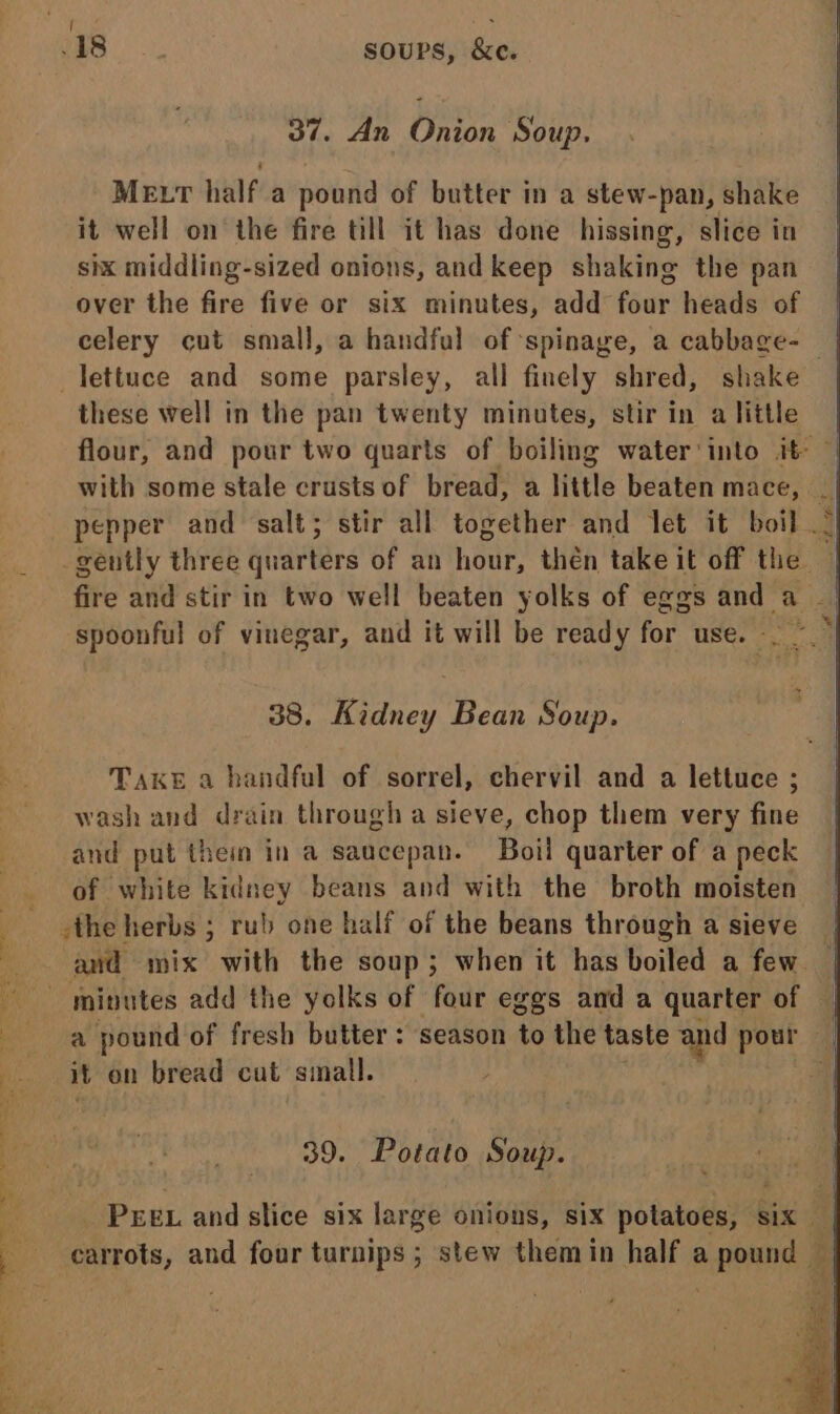 Meu half a pound of butter in a stew-pan, shake it well on the fire till it has done hissing, slice in six middling-sized onions, and keep shaking the pan over the fire five or six Banal add four heads of celery cut small, a handful of spinage, a cabbage- these well in the pan twenty minutes, stir in a little 38. nae f Bean Soup. Take a handful of sorrel, chervil and a lettuce ; wash and drain through a sieve, chop them very fine and put thei in a saucepan. Boil quarter of a peck of white kidney beans and with the broth moisten sthe herbs ; rub one half of the beans through a sieve it on bread cut small. 39. Potato Soup. carrots, and four turnips ; stew them in half apa 7 eit Sate ak, Pe a cas