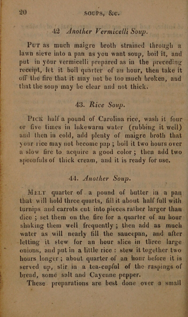 42° “Another Vermicelli Soup. Put as much maigre broth strained through a lawn sieve into a pan as you want soup, boil it, and put in yéur vermicelli prepared as in the preceding receipt, let it boil quarter of au hour, then take it off the fire that it-may not be too much broken, and that the soup may be clear and not thick. | 43. Rice Soup. Pick half a pound of Carolina rice, wash it four — or five times in lukewarm water (rubbing it well) aud then in cold, add plenty of maigre broth that your rice may not become pap ; boil it two hours over a slow fire to acquire a good color ; then add two spoonfuls of thick cream, ‘and it is ready for use. AA, Another Soup. Mer quarter of. a pound of butter in a pan that will hold three quarts, fillit about half full with turnips and carrots cut into pieces rather larger than dice ; set them on the fire for a quarter of au hour — shaking them well frequently ; then add as much water as will nearly fill the saucepan, and after — _ letting it stew for an hour slice in tliree large — onions, aud putin a little rice : stew it together two hours longer; about quarter of an hour ae it is served up, stir in a tea-cupfal of the raspings of bread, somé salt and Cayenne pepper. | These preparations are best done over a small