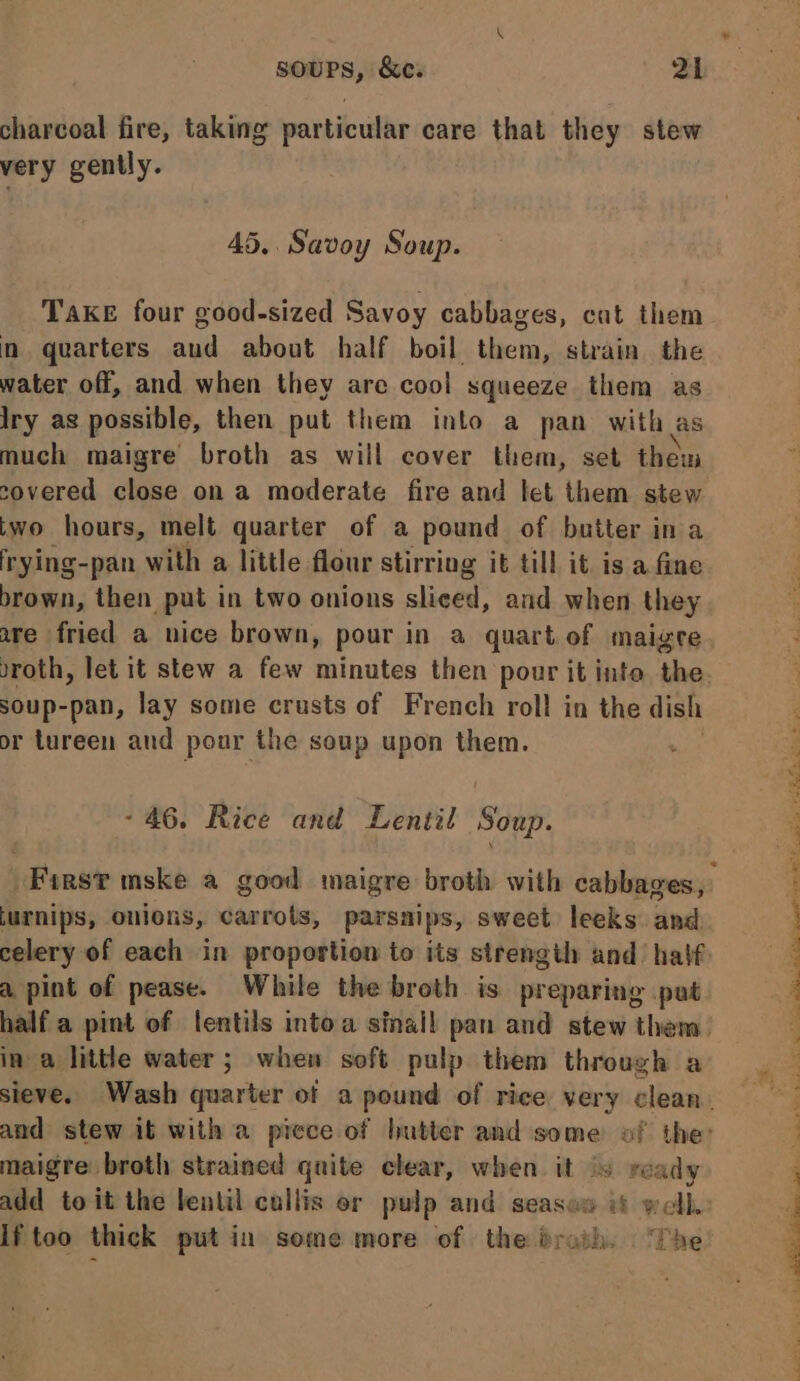 charcoal fire, taking particular care that they stew very gently. 45. Savoy Soup. Take four good-sized Savoy cabbages, cat them in quarters aud about half boil them, strain. the water off, and when they are cool squeeze them as Iry as possible, then put them into a pan with as much maigre broth as will cover them, set them covered close on a moderate fire and let them stew two hours, melt quarter of a pound of butter ina frying-pan with a little flour stirring it till it is a fine brown, then put in two onions sliced, and when they soup-pan, lay some crusts of French roll in the dish or tureen and pour the soup upon them. - 46. Rice and Lentil yay turnips, onions, carrots, parsnips, sweet leeks and a pint of pease. While the broth is preparing put in a little water; when soft pulp them through a maigre broth strained quite clear, when it ‘s ready lf too thick putin some more of the draih. “fhe Pa ae a eee Oe Pe eee en he re me Poy ere eo -f S eg eS i