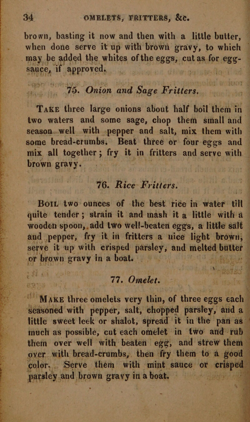 brown, basting it now and then with a little butter, — when done serve it up with brown gravy, to which © may be added the whites of the eggs, i as for egg: | sauce, af approved, | 75. Onion and Sage Fritters, Take three large onions about half boil them in two waters and some sage, chop them small and season..well with -pepper and salt, mix them with — some bread-crumbs., Beat thee or four eggs and mix all together; fry it in fritters and serve with — brown gravy. 76. Rice- Fritters. Bot two ounces of the best rice in water till quite tender; strain it and mash it a little with a wooden spoon, add two well-beaten eggs, a little salt and pepper, fry it in fritters a nice light brown; — serve it up with erisped parsley, and melted eae | or brown gravy ina boat. Roy: | Ain a Jani 77. Omelet. ~ Make three omelets very thin, of three eggs each” f aaverled with pepper, salt, chopped parsley, aud a little sweet leck or shalot, spread it in the pan as © much as possible, cut each omelet in two and rub — F them over well with beaten egg, and strew them over. with bread-crumbs,. then fry them to a good color... Serve them with mint sauce or erepeg parsley. and, brown gravy in aboat. ‘