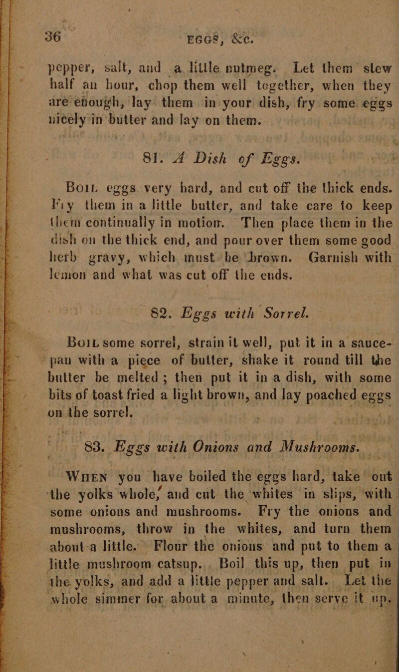 pepper, salt, and a little nutmeg. Let them’ slew half an hour, chop them well topether, when they aré ehough, lay them in your dish, fry some eggs nicely in butter and Jay on them. . A Dish of Eges. Boit eggs very hard, and cut off the thick Bite! Fiy Hier. in a little butter, and take care to keep them continually in motion. Then place them in the dish on the thick end, and pour over them some good herb gravy, which must be ‘brown. Garnish ‘with lemon and what was cut off the ends. | 82. Eggs with Sorrel. _ Boitsome sorrel, strain it well, put it in a sauce- pan with a piece of butter, shake it round till the butter be melted; then put it in a dish, with some bits of toast fried a light brown, and lay poasltet eggs on Bape sorrel. 3 83. Lggs with yi and Mushrooms. ; Wnen you have boiled the eggs hard, take | out ‘the yolks whole, and cut the whites ‘in slips, “with some onions and mushrooms. Fry the onions and mushrooms, throw in the whites, and turn them — about-a little. Flour the onions and put to them a. Tittle, mushroom catsup... Boil this up, then put in- the yolks, and add a little pepper and salt. Let the whole siminer for about a minute, then serve it Ds