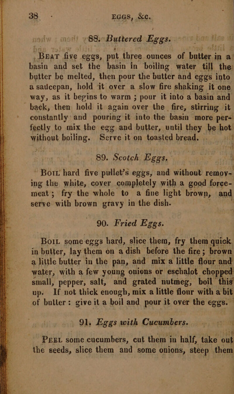 88. Buttered Riau Bear five eggs, put three ounces of butter. i in a basin and set the basin in boiling water till the butter be melted, then pour the butter and eggs into a saucepan, hold it over a slow fire shaking it one way, as it begins to warm ; pour it into a basin and back, then hold it again over the fire, stirring it constantly and pouring it into the basin more per- fectly to mix the egg and butter, until hey. isk hot. without boiling. Serve it on toasted bread. vid 89. Scotch. Eas, | ’ Bor hard five pullet?s eggs, and without remoy- ing the white, cover completely with a good force- meat; fry the whole to a five light brown, and serve Sith brown gravy in the dish. 90. Fried Eggs. Boit some eggs hard, slice them, fry them quick in butter, lay them on adish before the fire; brown a little butter in the pan, and mix a little flour and water, with a few young onions or eschalot chopped small, pepper, salt, and grated nutmeg, boil this up. If not thick enough, mix a little flour with a bit of butler: give ita boil and pour it over the eggs. — 91, Eggs with Cucumbers. 12 ajo hie PEEL some cucumbers, cut them in half, take out the seeds, slice them and some onions, steep them