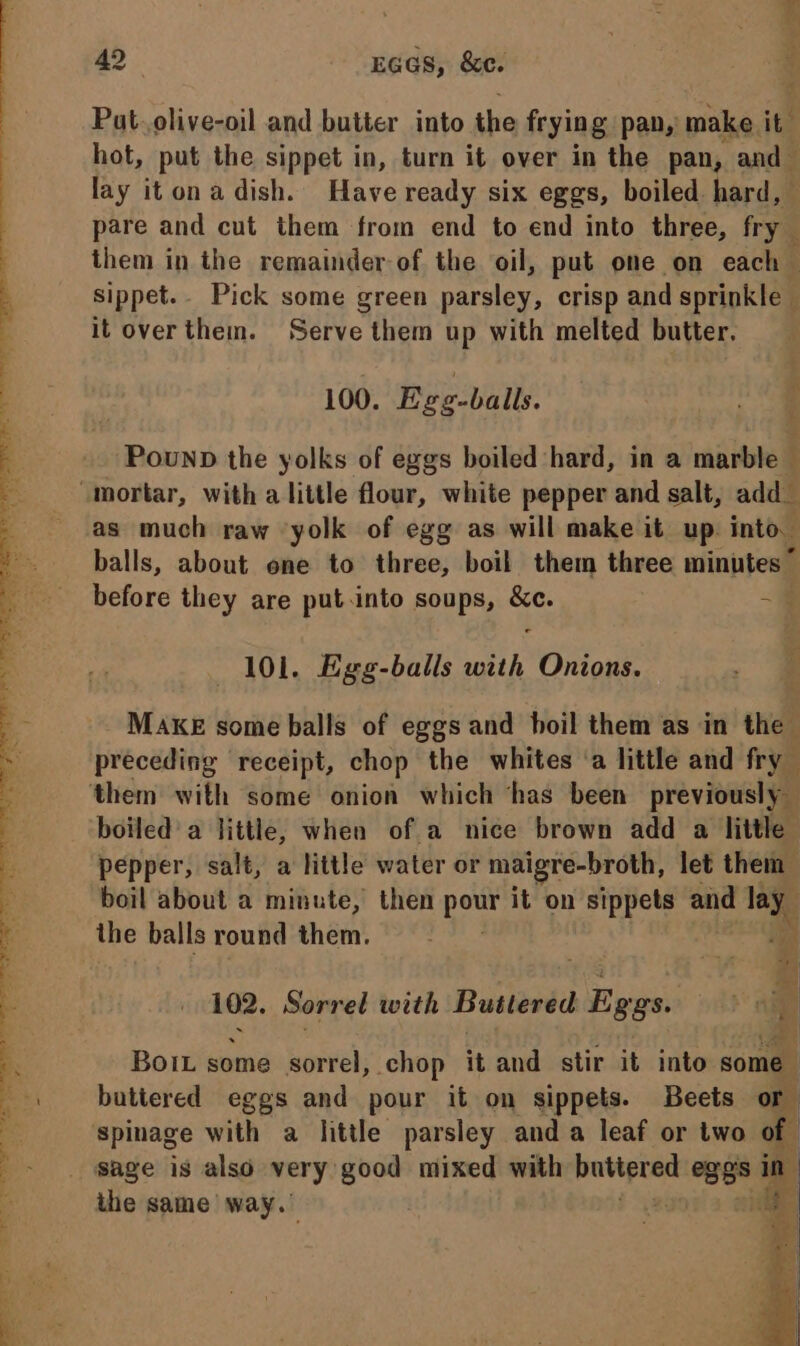 Put. olive-oil and butter into the frying pan,’ make it hot, put the sippet in, turn it over in the pan, and lay itonadish. Have ready six eggs, boiled hard, pare and cut them from end to end into three, fry them in the remainder of the oil, put one on each sippet.- Pick some green parsley, crisp and sprinkle it overthem. Serve them up with melted butter. ; 100. Egg-balls. Pownp the yolks of eggs boiled hard, in a marble _ as much raw yolk of egg as will make it up. into. balls, about ene to three, boil them three minutes ~ before they are put.into soups, e — 101. Egg-balls aa Onions. MAKE some balls of eggs and boil them as in the preceding receipt, chop the whites ‘a little and fry boiled’ a little, when of a nice brown add a little pepper, salt, a little water or maigre-broth, let them boil about a minute, then pour it on sippets and lay the balls round them. P 102. Sorred with Buttered 5 gas: ae Bort some sorrel, chop it and stir it into some | buttered eggs and pour it on sippets. Beets or spinage with a little parsley anda leaf or two of sage is also very: good mixed with buttered eses in the same way.