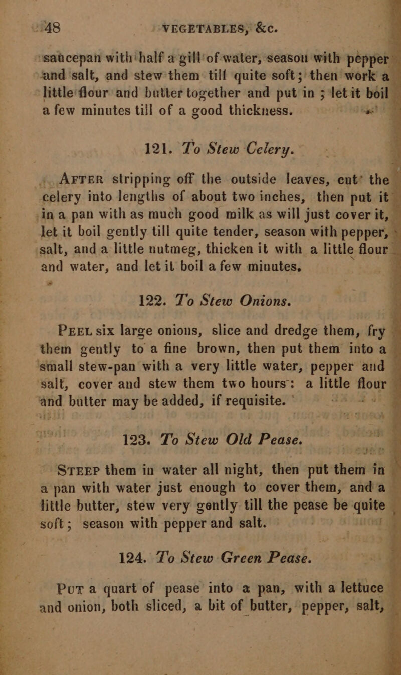 ‘and ‘salt, and stew them till quite soft; then work a a few minutes till of a good thickness. nag TM 121. To Stew Celery. _Arrer stripping off the outside leaves, ent’ the celery into lengths of about two inches, then put it~ Jet it boil gently till quite tender, season with pepper, © salt, and a little nutmeg, thicken it with a little flour - and water, and let il boil afew minutes, ‘ - 122. To Stew Onions. PEEL six large onions, slice and dredge them, fry them gently to a fine brown, then put them into a — 123. To Stew Old Pease. a } STEEP them in water all night, then put theta in a pan with water just enough to cover them, anda little butter, stew very gently till the pease he fsa ; soft; season with pepper and salt. ir 124. To Stew Green Pease. Por a quart of pease into a pan, with a lettuce — and onion, both sliced, a bit of butter, pepper, salt, —