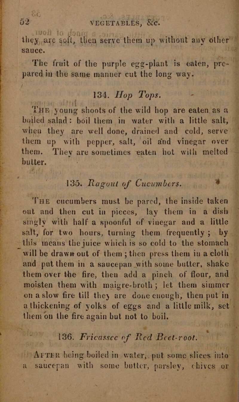 a2 VEGETABLES, Sc. : ,iGal 10 SIO , they, are soft, then serve them up without any other” sauce. ji The fruit of the purple egg-plant is eaten, pre-  pared in the same manner cut the long way. £ / 184. Hop Tops. oat THE young shoots of the wild hop are eaten. as a — boiled salad: boil them in water with a little salt, — when they are well done, drained and cold, serve — them up with pepper, salt, oil and vinegar over them. They are sometimes eaten hot with melted — butter. | 135. Ragout of Cucumbers. 3 ‘ THE cucumbers must be pared, the inside taken — out and then cut in pieces, lay them in a dish singly with half a spoonful of vinegar and a little salt, for two hours, turning them frequently ; by _ ‘this means the juice which is so cold to the stomach ~ will be drawe out of them; then press them iu a cloth. and put them in a Ae with some butter, shake — them over the fire, then add a pinch of flour, and 4 moisten them with maigre-broth; let them simmer on aslow fire till they are done enough, then put in — athickening of yolks of eggs and a little milk, set | then on the fire again but not to boil. i oe 186. Fricassee of Red Beet-root. wee &gt; ) Arrer being boiled in. water, put some slices into a saucepan with some butter, parsley, chives or