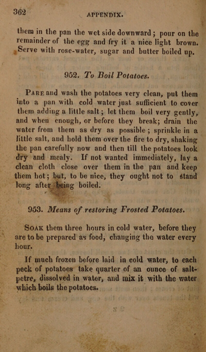 3 5 pee them in the pan the wet side downward; ; pour on the — remainder of the egg and fry it a nice light brown. — hie with rose-water, sugar and butter boiled up. 952. To Boil Potatoes. Pargand wash the potatoes very clean, put them — into a pan with cold water just sufficient to cover them adding a little salt; let them boil very gently, — and when enough, or before they break; drain the water from them as dry as possible; sprinkle in a_ Jittle salt, and hold them over the fire to dry, shaking the pan carefully now and then till the potatoes look diy and mealy. If not wanted immediately, lay a - clean cloth close over them in the pan and keep __ them hot; but, to be nice, they ought not to stand 953. Means of restoring Frosted Potatoes. ~ Sox them three hours in cold water, before they are to be prepared as idee changing the water every hour. if much frozen before laid in cold pte to euch peck of potatoes’ take quarter of an ounce of salt- petre, dissolved: in water, and mix it with the water ‘which boils the potatoes. ee ih tai y