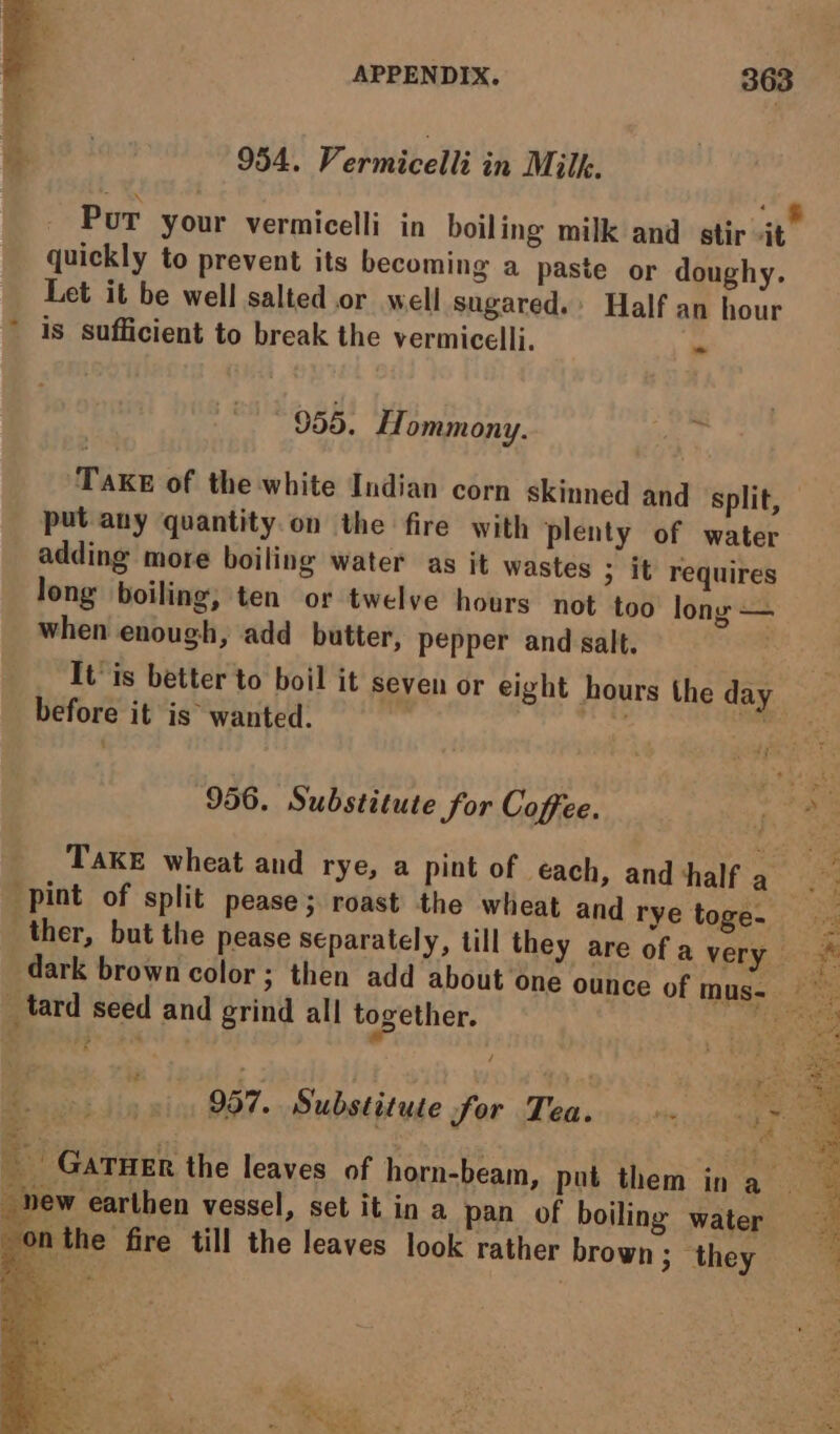 oe 954. Vermicelli in Milk. Put your vermicelli in boiling milk and stir sit” quickly to prevent its becoming a paste or doughy. Let it be well salted or well sugared. Half an hour * is sufficient to break the vermicelli. ~ 9565. Hommony. ae F TAKE of the white Indian corn skinned and split, put any quantity. on the fire with plenty of water adding more boiling water as it wastes > it requires long boiling, ten or twelve hours not too long — when enough, add butter, pepper and salt. , It is better to boil it seven or eight hours the day before it is wanted. airs oe PA ZT 956. Substitute for Coffee. “ | +3 Take wheat and rye, a pint of each, and ‘half a ; “pint of split pease; roast the wheat and rye toge~ ther, but the pease separately, till they are of a very 9% dark brown color; then add about one ounce of mus- Be tard seed and grind all together. a é | 957. Substitute for Tea...» ee. Gatuer the leaves of horn-beam, put them in a _ new earthen vessel, set it in a pan of boiling water onthe fire till the leaves look rather brown; they nol ES &amp; iar, Ist hers
