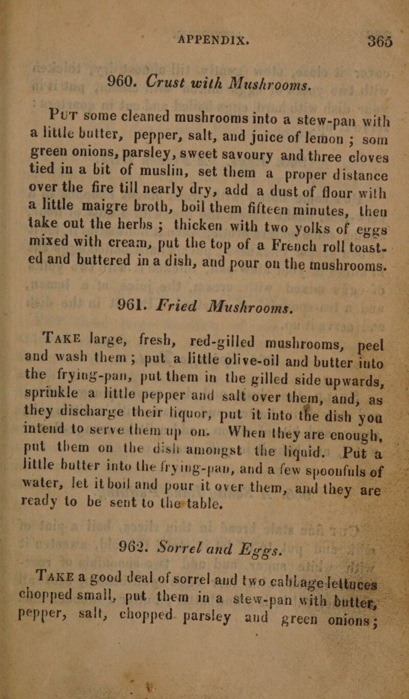 960. Crust with Mushrooms. PuT some cleaned mushrooms into a stew-pan with — a little butter, pepper, salt, and juice of lemon ; som green onions, parsley, sweet savoury and three cloves tied in a bit of muslin, set them a proper distance over the fire till nearly dry, add a dust of flour with a little maigre broth, boil them fifteen minutes, then take out the herbs ; thicken with two yolks of eggs mixed with cream, put the top of a French roll toast. ed and buttered ina dish, and pour on the mushrooms. 961. Fried Mushrooms. Take large, fresh, red-gilled mushrooms, peel and wash them; put a little olive-oil and butter into. the frying-pan, put them in the gilled side upwards, — sprinkle a little pepper and salt over them, and, as they discharge their liquor, put it into the dish you intend to serve them up on. When they are enough, put them on the dish amongst the liquid. Put ches little butter into the rying-pap, and a few spoonfuls of —< : A 9s water, let itboil and pour it over them, and they are ae ee 962. Sorrel and Eggs. ¥ Heli ge TAKE a good deal of sorrel and two cabLage lett chopped small, put. them ina Stew-pan with but
