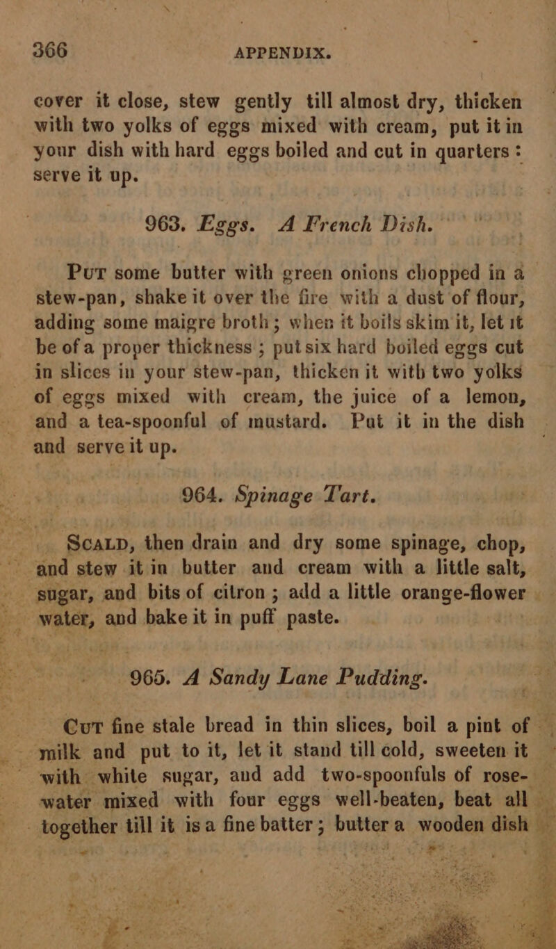 cover it close, stew gently till almost dry, thicken with two yolks of eggs mixed with cream, put it in your dish with hard eggs boiled and cut in quarters : serve it up. 963. Eggs. A French Dish. Put some butter with green onions chopped in a— stew-pan, shake it over the fire with a dust of flour, adding some maigre broth; when it boils skim it, let 16 be of a proper thickness ; put six hard boiled eggs cut in slices in your stew-pan, thicken it with two yolks of eggs mixed with cream, the juice of a lemon, and a tea-spoonful of mustard. Pat it in the dish and serve it up. 964. Spinage Tart. Scap, then drain and dry some spinage, chop, ze sugar, and bits of citron ; add a little onan ge Hamon pes water, and bake it in puff paste. | | 965. A Sandy Lane Pudding. Gut fine stale bread in thin slices, boil a pint of — milk and put to it, let it stand till cold, sweeten it ‘ with white sugar, aud add two-spoonfuls of rose- — water mixed with four eggs well-beaten, beat all dy - together till it isa fine batter; buttera wooden dish %