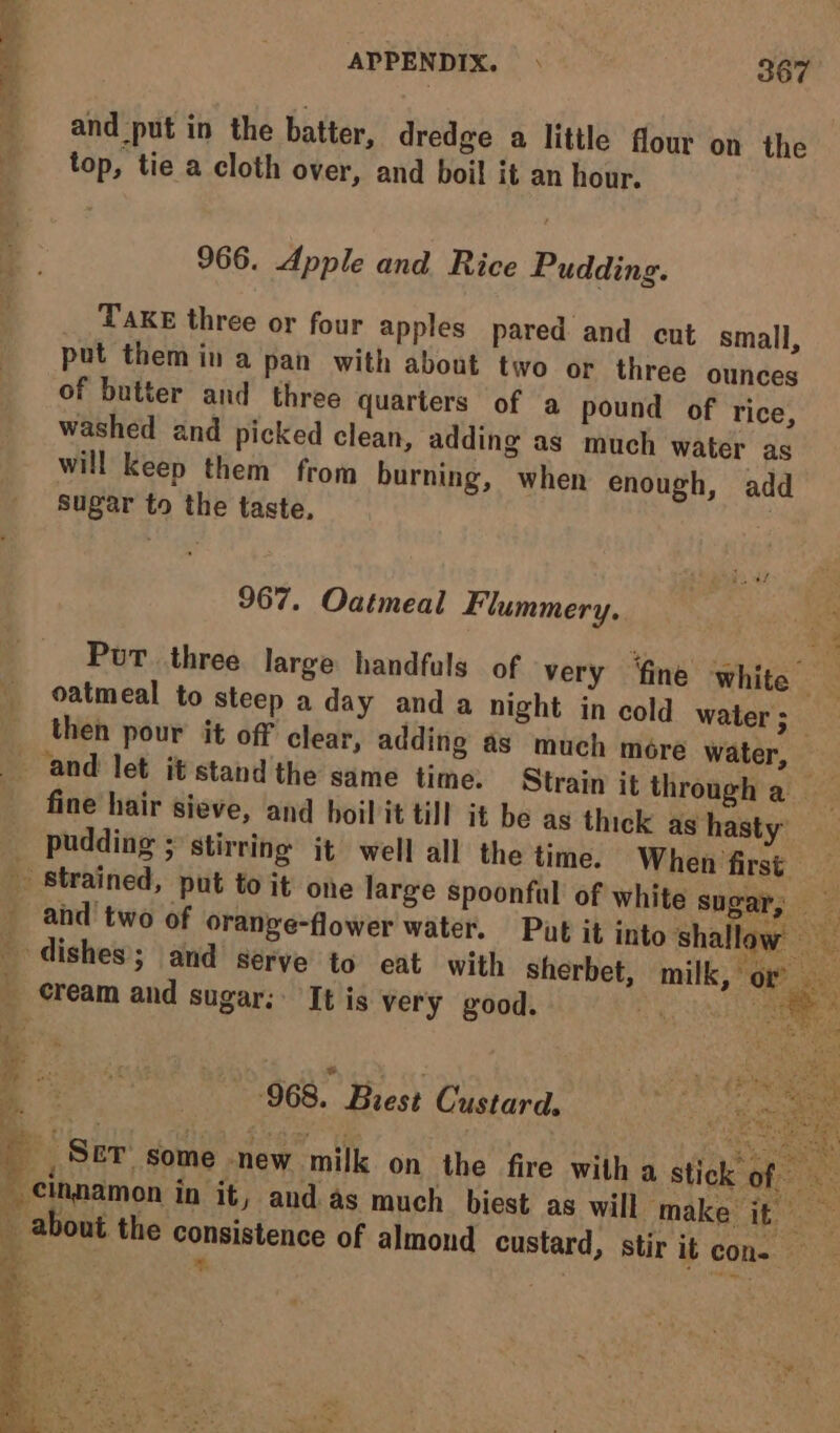 and put in the batter, dredge a little flour on the top, tie a cloth over, and boil it an hour. 966. Apple and Rice Pudding. __ Taxe three or four apples pared and cut small, put them in a pan with about two or three ounces of butter and three quarters of a pound of rice, washed and picked clean, adding as much water as will keep them from burning, when enough, add sugar to the taste. | 967. Oatmeal Flummery. ie a 7 Put three large handfuls of very ‘fine white oatmeal to steep a day anda night in cold water 5 then pour it off clear, adding as much more water, _ and let it'stand the same time. Strain it through a fine hair sieve, and boil it till it be as thick as hasty’ pudding ; stirring jt well all the time. When first - strained, put to it one large spoonful of white sugar, — z _ and’ two of orange-flower water. Put it into shallaw dishes; and serve to eat with sherbet, milk, or cream and sugar; It is very good. ee RE se ‘968. Brest Custard, ee Birt Bes ge taets) ee _ _ Ser’ some new milk on the fire with a stick of _ cinamon in it, and as much biest as will make it ay _ about the consistence of almond custard, stir it con. — i = ; dita