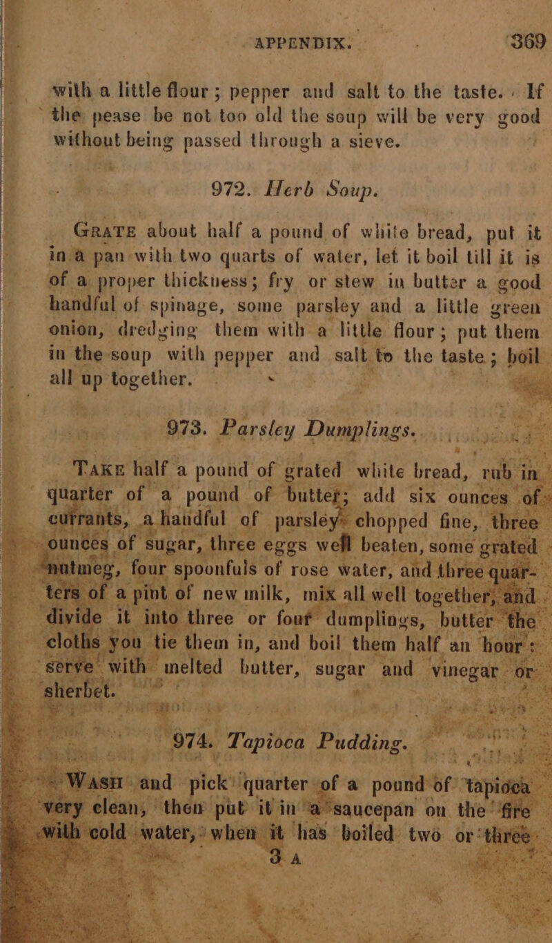 APPENDIX: i. ‘369 swith a. little flour ; ; pepper and salt to the taste. . If the pease be not too old the soup will be very good without being passed through a sieve. <8 - oie Hs 972. Herb Soup. Pe Grate about half a pound, of white bread, put it » ina pan-with two quarts of water, let it boil till it is of a proper thickness 5 fry or stew in batter a good * han ful of spinage, some parsley and a little green ( onion, dredging them with a little flour; put ‘them: in the soup with pepper and salt t to the bat oil alk up together. | : Pi ‘&amp; | ie et 973. Parsley Digigliss,. 7 y igs cm BS a pound ot utes a pound of sx : tot kes 4 5 ot apioea Pudding. : yin ae aucepan 0 on. the has: boiled two a