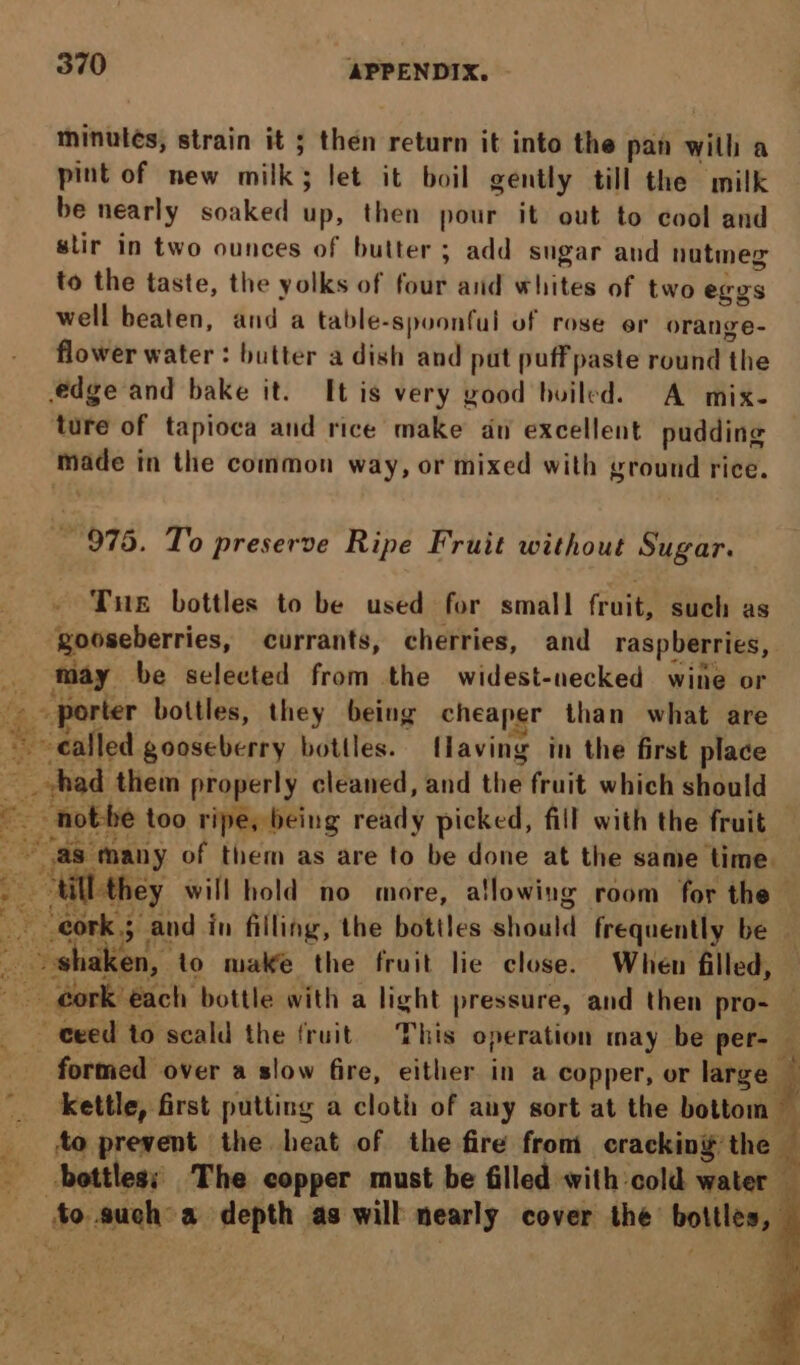 aa minutes, strain it ; then return it into the pan with a pint of new milk; let it boil gently till the milk be nearly soaked iis, then pour it out to cool and stir in two ounces of butter ; add sugar and natmeg to the taste, the yolks of four and whites of two eres well beaten, and a table- -spoonful of rose er orange- flower water : butter a dish and put puffpaste round the edge and bake it. It is very good builed. A mix- ture of tapioca and rice make an excellent pudding ore in the common way, or mixed with ground rice. 975. To preserve Ripe Fruit without Sugar. Tue bottles to be used for small fruit, such as ‘gooseberries, currants, cherries, and raspberries, may be selected from the widest-necked wine or - porter bottles, they being cheaper than what are {they will hold no more, allowing room for the formed over a slow fire, either in a copper, or large — kettle, first putting a cloth of any sort at the bottom — to prevent the heat of the fire from cracking the i E
