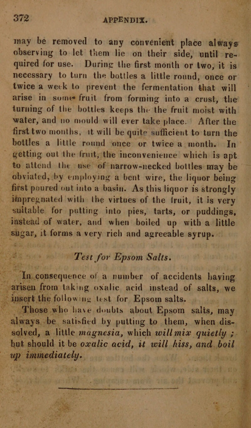 _ 872 APPENDIX. ~may be removed to any convenient place always observing to let them lie on their side, until re- quired for use. During the first month or two, it is necessary to turn the bottles a little round, once or twice a weck to prevent the fermentation that will arise in some fruit from forming into a crust, the turning of the bottles keeps the the fruit moist with water, and no mould will ever take place.’ After the first two months, it will be quite sufficient to turn the bottles a little round once or twice a month. In _ getting out the fruit, the inconvenience which is apt to attend the ase of narrow-necked bottles: may be obviated, by employing a bent wire, the liquor being first bicnead out into a basin. As this liquor is strongly _ iinpregnated with the virtues of the fruit, it is very suitable for putting into pies, tarts, or puddings, instead of water, and when boiled up with a little ‘shgar, it forms a very rich and agreeable syrup. a S49 wT eet for Epsom Salts: “In. consequence of a number of accidents having varisen. from taking oxalic acid instead of salts, we insert. the following test for Epsom salts. : ik peetissely.,