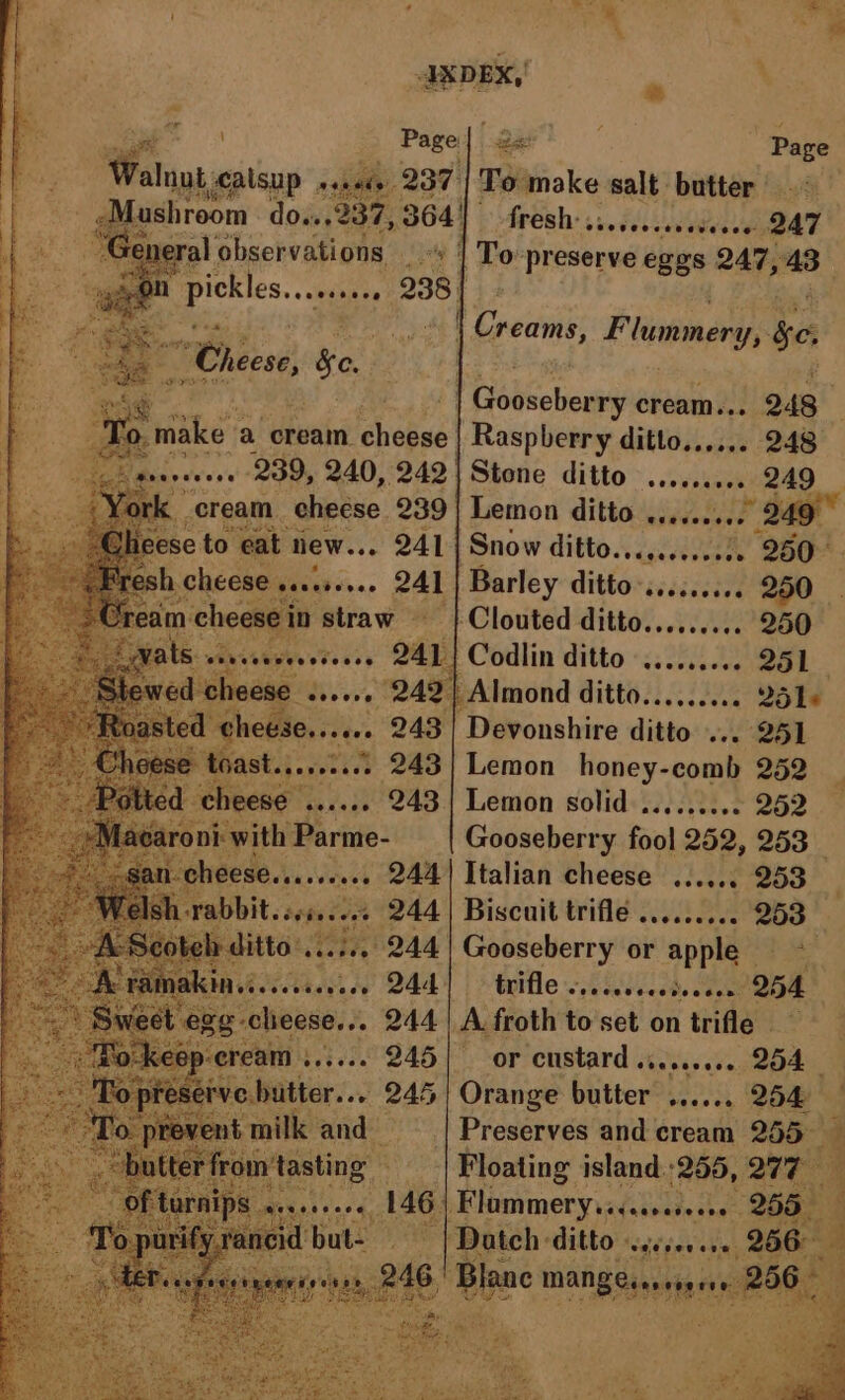 4 si IXDEX, e iar ee Page aly 237 To make salt butter Ares: ss.scecesececee DAT Ute ! Wacteinsred Mie 24758 in Pikes nee 2384 2 | Creams, Flummery, $e, os Cheese, eo. ‘ ary Gooseberry cream... 248 3 Te make a cream. cheese | Raspberry ditto..,... 248 es oe 239, 240, 242| Stone ditto ......... _ 249 ahs hi 241 Pande ditto -sscceeces 2250. pete | atraw ss ‘| Clouted ditto......... 250 vats .. 251 QESE Levee 249 | Almond ditto. (22.2 Soke shee 243 | Devonshire ditto ... 251 ane : Gooseberry fool 252, 253 pe Heese aesren rash dees cheese sseeee QUOD ditto. tiie 244 Cabins or apple 244 trifle vs. ies ceed. 05000254 244 | A froth to set on trifle _ or custard ......... 254 §| Orange butter ...... 254 - Preserves and cream 255 Floating island :255, 277 : 146) Flommerysecsseesseee 255 | Dateh- ditto ‘eésec ere, 266° ‘Blane MANE eseen 286 *