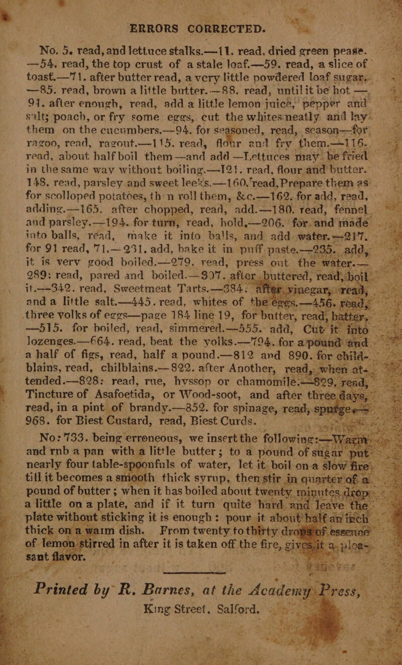 ERRORS CORRECTED. =. . No. 5. read, and lettuce stalks. —11. read, dried green pease. —54, read, the top crust of a stale loaf.—59. read, a slice of toast.—71. after butter read, a very little powdered loaf sugars. = —85. read, brown alittle butter. —88. read, until it be hot —, # 91. after enongh, read, add a little lemon juice,’ pepper and” silt; poach, or fry some eggs, cut the whitesneatly and lay. them on the cucnmbers.—94. shies coved, read, scason—for ragoo, read, ragout.—115. read, r and fry them, 116. read, about half boil them iid bee —Lettuces may. he fried bat in the same way without boiling.—1I21. read, flour and butter. ~ 148. read, parsley and sweet leeks. —160,read, Prepare themes; for scolloped potatoes, thn roll them, &amp;c.—162. for add, read, : adding.—165. after chopped, read, add.—1 80. read, fennel. and parsley.—194. for turn, read, hold,—206. ° forcand made into balls, read, make it into balls, and add water.—-217. —~ for 91 read, '71.—231. add, bake it in puff paste. 235. ape ee it is verv good boiled. —279. read, press out the water. — 289: read, pared and _ boiled.—$9. after giterce read, boi it.+342. read, Sweetmeat Tarts. —384; ry reat “A566 ¥ Pi and a little salt.—445. read, whites of the eve es. — aad three volks of eegs—page 184 line 19, for butter, read, bath . —515. for boiled, read, simmered. oan, add, Cut’ it into lozenges.—664. read, beat the yolks.—794. for apound and. a half of figs, read, half a pound.—812 and 890. for child-. plains, read, chilblains.— 822. after Another, read,. when ate tended. —828: read, rue, hvssop or chamomilé.—829, re t Tincture of Asafoetida, or Wood-soot, and after three.d N read, in a pint of brandy.—852. for spinage, read;. — ; 968. for Biest Custard, read, Riot Cardé, and nb a pan with; a little butter ; 5 to a Soe of nearly four table-sy oonfuls of water, let it. boil ona | tillit becomes a smooth thick syrup, thenstir in qv pound of butter ; when it bas boiled about plate wilt sticking it is enough: pour. ‘it al thick on: ®t dish. From twenty toth ; of lemon =a stirred i in after it is taken off the fire, sant King Pes Salfor d.