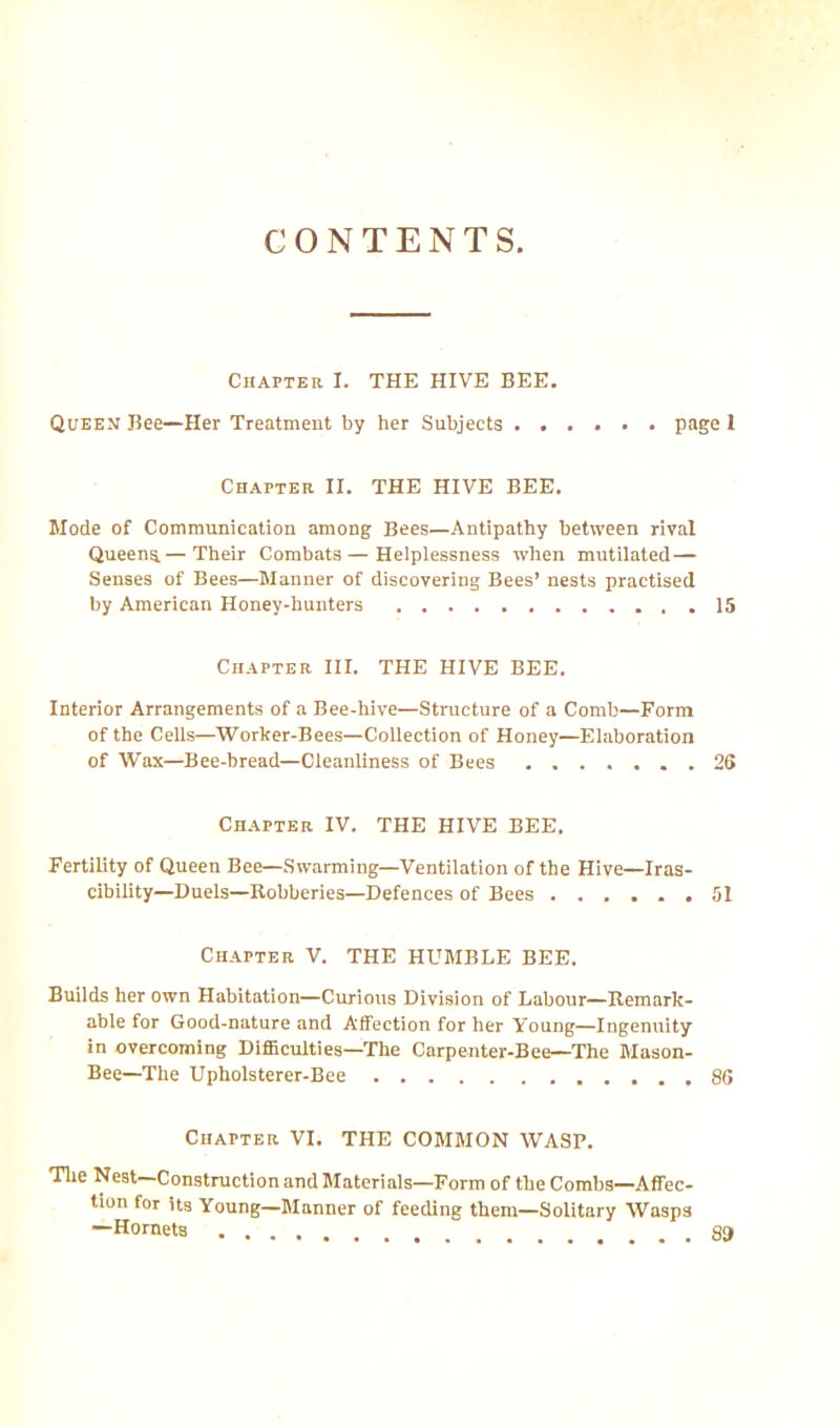 CONTENTS Chapter I. THE HIVE BEE. Queen Bee—Her Treatment by her Subjects page 1 Chapter II. THE HIVE BEE. Mode of Communication among Bees—Antipathy between rival Queens.— Their Combats—Helplessness when mutilated— Senses of Bees—Manner of discovering Bees’ nests practised by American Honey-hunters . 15 Chapter III. THE HIVE BEE. Interior Arrangements of a Bee-hive—Structure of a Comb—Form of the Cells—Worker-Bees—Collection of Honey—Elaboration of Wax—Bee-bread—Cleanliness of Bees 26 Chapter IV. THE HIVE BEE. Fertility of Queen Bee—Swarming—Ventilation of the Hive—Iras- cibility—Duels—Bobberies—Defences of Bees ...... 51 Chapter V. THE HUMBLE BEE. Builds her own Habitation—Curious Division of Labour—Beinark- able for Good-nature and Affection for her Young—Ingenuity in overcoming Difficulties—The Carpenter-Bee—The Mason- Bee—The Upholsterer-Bee 86 Chapter VI. THE COMMON WASP. The Nest Construction and Materials—Form of the Combs—Affec- tion for its Young—Manner of feeding them—Solitary Wasp3 —Hornets