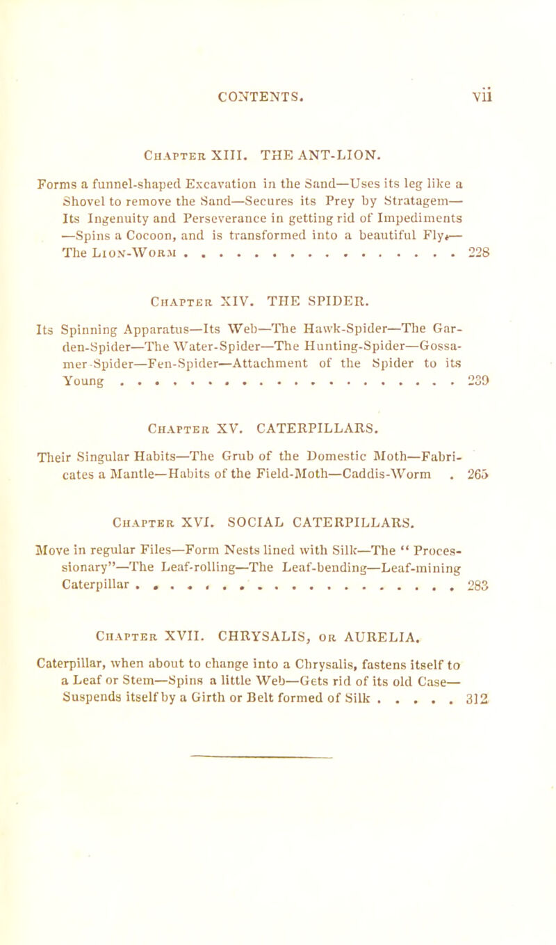 CONTENTS. VU Chapter XIII. THE ANT-LION. Forms a funnel-sliaped Excavation in the Sand—Uses its leg; like a Shovel to remove the Sand—Secures its Prey hy Stratagem— Its Ingenuity and Perseverance in getting rid of Impediments —Spins a Cocoon, and is transformed into a beautiful Fly.— The Lion-Worm . 228 Chapter XIV. THE SPIDER. Its Spinning Apparatus—Its Web—The Hawk-Spider—The Gar- den-Spider—The Water-Spider—The Hunting-Spider—Gossa- mer-Spider—Fen-Spider—Attachment of the Spider to its Young 239 Chapter XV. CATERPILLARS. Their Singular Habits—The Grub of the Domestic Moth—Fabri- cates a Mantle—Habits of the Field-Moth—Caddis-Worm . 265 Chapter XVI. SOCIAL CATERPILLARS. Move in regular Files—Form Nests lined with Silk—The “ Proces- sionary”—The Leaf-rolling—The Leaf-bending—Leaf-mining Caterpillar 283 Chapter XVII. CHRYSALIS, or AURELIA. Caterpillar, when about to change into a Chrysalis, fastens itself to a Leaf or Stem—Spins a little Web—Gets rid of its old Case— Suspends itself by a Girth or Belt formed of Silk 312