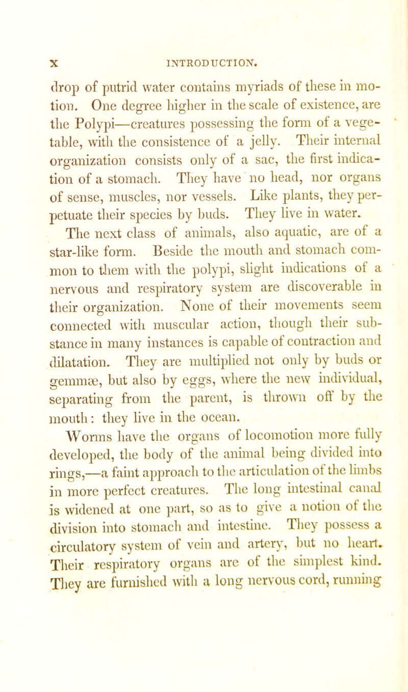 drop of putrid water contains myriads of these in mo- tion. One degree higher in the scale of existence, are the Polypi—creatures possessing the form of a vege- table, with the consistence of a jelly. Their internal organization consists only of a sac, the first indica- tion of a stomach. They have no head, nor organs of sense, muscles, nor vessels. Like plants, they per- petuate their species by buds. They live in water. The next class of animals, also aquatic, are of a star-like form. Beside the mouth and stomach com- mon to them with the polypi, slight indications of a nervous and respiratory system are discoverable in their organization. None of their movements seem connected with muscular action, though their sub- stance in many instances is capable of contraction and dilatation. They are multiplied not only by buds or genuine, but also by eggs, where the new individual, separating from the parent, is thrown oft by the mouth: they live in the ocean. Worms have the organs of locomotion more fully developed, the body of the animal being divided into rings,—a faint approach to the articulation ot the limbs in more perfect creatures. The long intestinal canal is widened at one part, so as to give a notion of the division into stomach and intestine. They possess a circulatory system of vein and artery, but no heart. Their respiratory organs are of the simplest kind. They are furnished with a long nervous cord, running