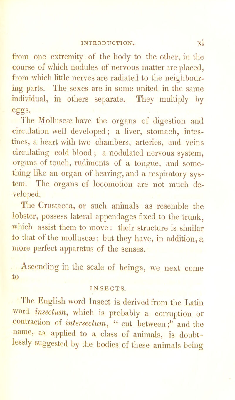 from one extremity of the body to the other, in the course of which nodules of nervous matter are placed, from which little nerves are radiated to the neighbour- ing parts. The sexes are in some united in the same individual, in others separate. They multiply by eggs. The Molluscae have the organs of digestion and circulation well developed; a liver, stomach, intes- tines, a heart with two chambers, arteries, and veins circulating cold blood ; a nodulated nervous system, organs of touch, rudiments of a tongue, and some- thing like an organ of hearing, and a respiratory sys- tem. The organs of locomotion are not much de- veloped. The Crustacea, or such animals as resemble the lobster, possess lateral appendages fixed to the trunk, which assist them to move : their structure is similar to that of the molluscse; but they have, in addition, a more perfect apparatus of the senses. Ascending in the scale of beings, we next come to INSECTS. The English word Insect is derived from the Latin word insectum, which is probably a corruption or contraction of intersedum, “ cut betweenand the name, as applied to a class of animals, is doubt- lessly suggested by the bodies of these animals being