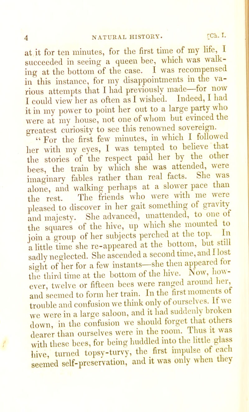 at it for ten minutes, for the first time of my life, I succeeded in seeing a queen bee, which was walk- ing at the bottom of the case. I was recompensed in this instance, for my disappointments in the \ a- rious attempts that I had previously made—for now I could view her as often as I wished. Indeed, I had it in my power to point her out to a large party who were at my house, not one of whom but evinced the greatest curiosity to see this renowned sovereign. & “For the first few minutes, in which I followed her with my eyes, I was tempted to believe that the stories of the respect paid her by the other bees, the train by which she was attended, were imaginary fables rather than real facts. She was alone, and walking perhaps at a slower pace than the rest. The friends who w:ere with me were pleased to discover in her gait something of gravity and majesty. She advanced, unattended, to one ot the squares of the hive, up which she mounted to join a group of her subjects perched at the top. in a little time she re-appeared at the bottom, but still sadly neglected. She ascended a second time, and 1 lost sio-ht of her for a few instants—she then appeared tor the third time at the bottom of the hive. Now, how- ever, twelve or fifteen bees were ranged around her, and seemed to form her train. In the first moments ot trouble and confusion we think only of oursch es. it w e we were in a large saloon, and it had suddenly broken down, in the confusion we should forget that others dearer than ourselves were in the room. Tlius it was with these bees, for being huddled into the little glass hive, turned topsy-turvy, the first impulse of each seemed self-preservation, and it was only when they