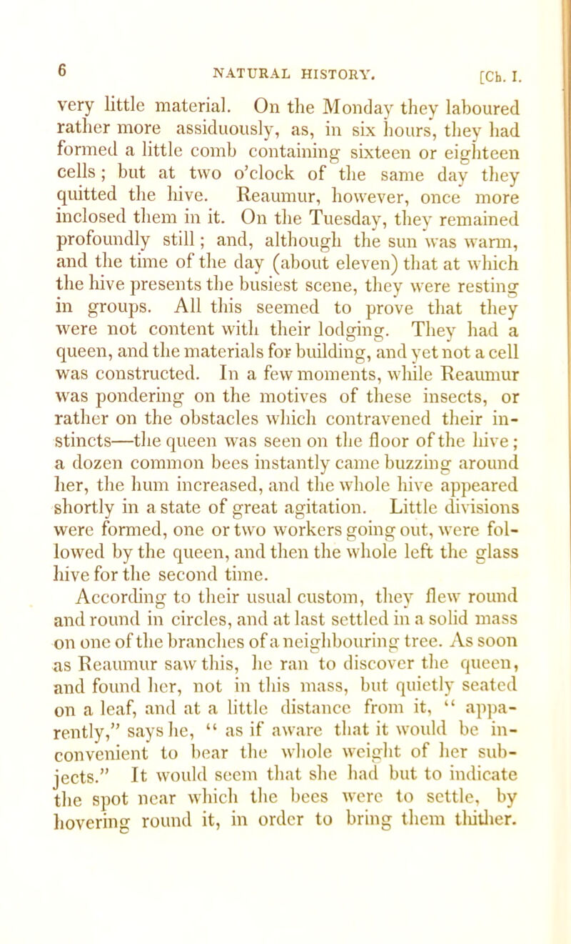 [Ch. I. very little material. On the Monday they laboured rather more assiduously, as, in six hours, they had formed a little comb containing sixteen or eighteen cells; but at two o’clock of the same day they quitted the hive. Reaumur, however, once more inclosed them in it. On the Tuesday, they remained profoundly still; and, although the sun was warm, and the time of the day (about eleven) that at which the hive presents the busiest scene, they were resting in groups. All this seemed to prove that they were not content with their lodging. They had a queen, and the materials for building, and yet not a cell was constructed. In a few moments, while Reaumur was pondering on the motives of these insects, or rather on the obstacles which contravened their in- stincts—the queen was seen on the floor of the hive ; a dozen common bees instantly came buzzing around her, the hum increased, and the whole hive appeared shortly in a state of great agitation. Little divisions were formed, one or two workers going out, were fol- lowed by the queen, and then the whole left the glass hive for the second time. According to their usual custom, they flew round and round in circles, and at last settled in a solid mass on one of the branches of a neighbouring tree. As soon as Reaumur saw this, he ran to discover the queen, and found her, not in this mass, but quietly seated on a leaf, and at a little distance from it, “ appa- rently,” says he, “ as if aware that it would be in- convenient to bear the whole weight of her sub- jects.” It would seem that she had but to indicate the spot near which the bees were to settle, by hovering round it, in order to bring them thither.