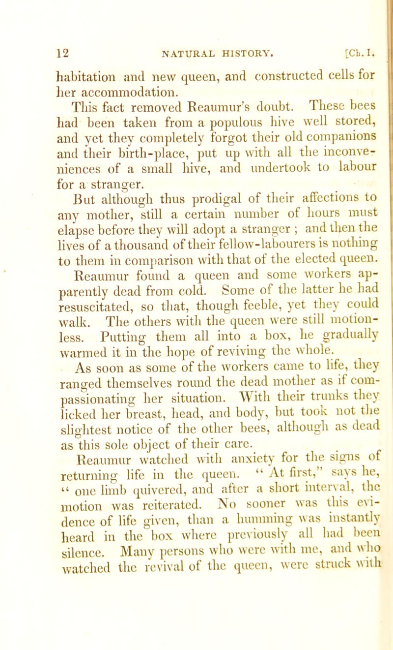 habitation and new queen, and constructed cells for her accommodation. This fact removed Reaumur’s doubt. These bees had been taken from a populous hive well stored, and yet they completely forgot their old companions and their birth-place, put up with all the inconve- niences of a small hive, and undertook to labour for a stranger. But although thus prodigal of their affections to any mother, still a certain number of hours must elapse before they will adopt a stranger ; and then the lives of a thousand of their fellow-labourers is nothing to them in comparison with that of the elected queen. Reaumur found a queen and some workers ap- parently dead from cold. Some of the latter he had resuscitated, so that, though feeble, yet they could walk. The others with the queen were still motion- less. Putting them all into a box, he gradually warmed it in the hope of reviving the whole. As soon as some of the workers came to life, they ranged themselves round the dead mother as if com- passionating her situation. With their trunks they licked her breast, head, and body, but took not the slightest notice of the other bees, although as dead as this sole object of their care. Reaumur watched with anxiety for the signs of returning life in the queen. “ At first, sa\s he, “ one limb quivered, and after a short interval, the motion was reiterated. No sooner was this evi- dence of life given, than a humming was instantly heard in the box where previously all had been silence. Many persons who were with me, and who watched the revival of the queen, were struck with