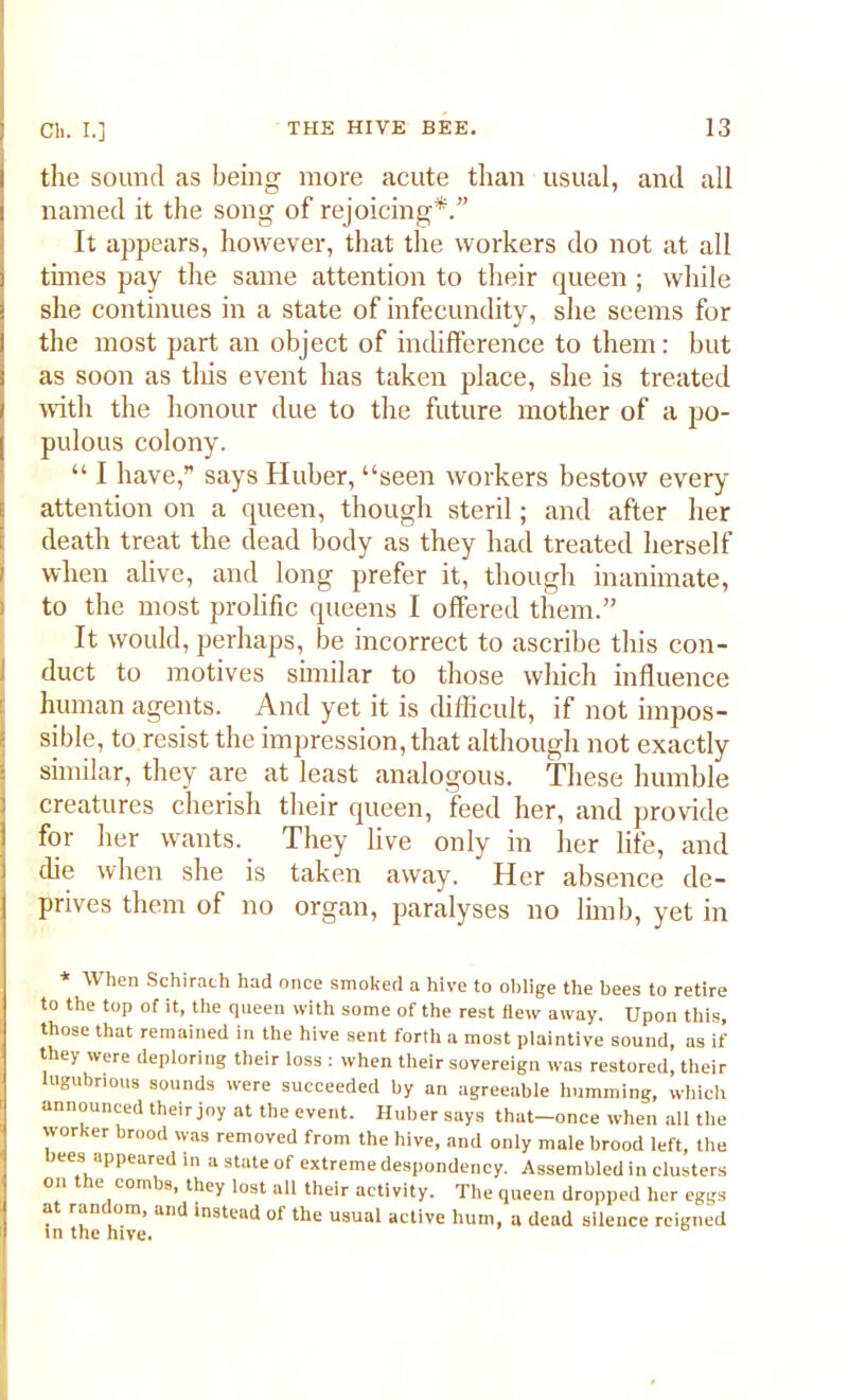 the sound as being more acute than usual, and all named it the song of rejoicing*.” It appears, however, that the workers do not at all tones pay the same attention to their queen ; while she continues in a state of infecundity, she seems for the most part an object of indifference to them: but as soon as this event has taken place, she is treated with the honour due to the future mother of a po- pulous colony. “ I have,” says Huber, “seen workers bestow every attention on a queen, though steril; and after her death treat the dead body as they had treated herself i when alive, and long prefer it, though inanimate, to the most prolific queens I offered them.” It would, perhaps, be incorrect to ascribe this con- duct to motives similar to those which influence human agents. And yet it is difficult, if not impos- sible, to resist the impression, that although not exactly similar, they are at least analogous. These humble creatures cherish their queen, feed her, and provide for her wants. They live only in her life, and die when she is taken away. Her absence de- prives them of no organ, paralyses no limb, yet in * When Schirach had once smoked a hive to oblige the bees to retire to the top of it, the queen with some of the rest flew away. Upon this, those that remained in the hive sent forth a most plaintive sound, as if they were deploring their loss : when their sovereign was restored, their lugubrious sounds were succeeded by an agreeable humming, which announced their joy at the event. Huber says that-once when all the worker brood was removed from the hive, and only male brood left, the bees appeared in a state of extreme despondency. Assembled in clusters on the combs, they lost all their activity. The queen dropped her eggs at random, and instead of the usual active hum, a dead silence reigned in the hive.