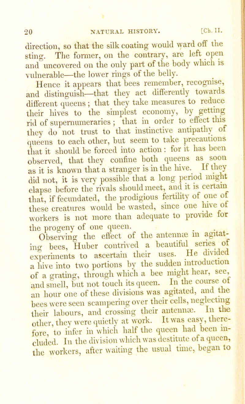 direction, so that the silk coating would ward off the sting. The former, on the contrary, are left open and uncovered on the only part of the body which is vulnerable—the lower rings of the belly. Hence it appears that bees remember, recognise, and distinguish—that they act differently towards different queens ; that they take measures to reduce their hives to the simplest economy, by getting rid of supernumeraries ; that in order to effect this they do not trust to that instinctive antipathy of queens to each other, but seem to take precautions that it should be forced into action : for it has been observed, that they confine both queens as soon as it is known that a stranger is in the hive. If they did not, it is very possible that a long period might elapse before the rivals should meet, and it is certain that, if fecundated, the prodigious fertility of one of these creatures would be wasted, since one luve o workers is not more than adequate to provide for the progeny of one queen. Observing the effect of the antennae m agitat- ing bees, Huber contrived a beautiful series of experiments to ascertain their uses. He divided a hive into two portions by the sudden introduction of a grating, through which a bee might hear, see, and smell, but not touch its queen. In the course ot an hour one of these divisions was agitated, and the bees were seen scampering over their cells, neglecting their labours, and crossing their antennae. In the other, they were quietly at work. It was easy, there- fore, to infer in which half the queen had been in- cluded In the division which was destitute of a queen, the workers, after waiting the usual time, began to