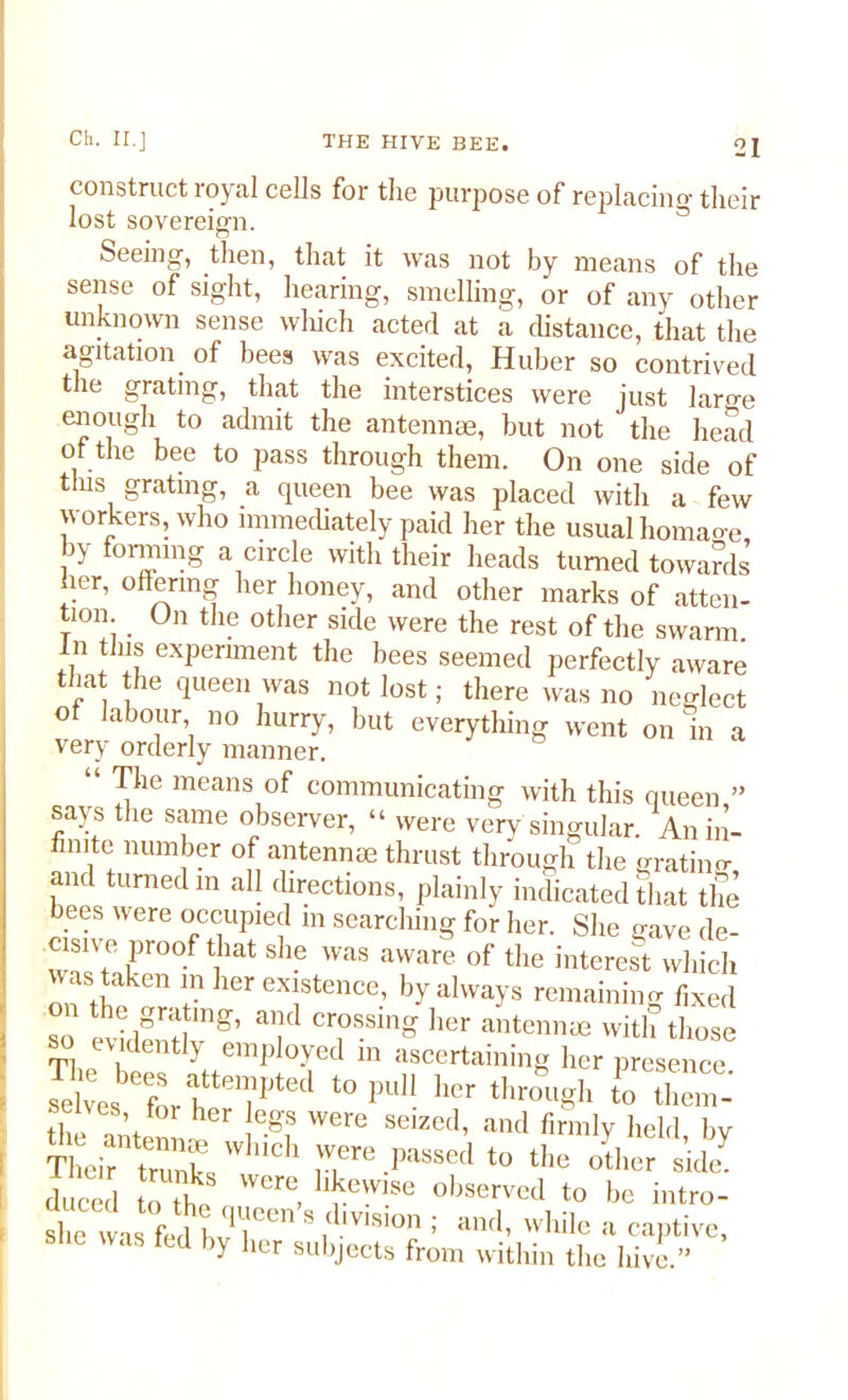 construct royal cells for the purpose of replacing their lost sovereign. Seeing, then, that it was not by means of the sense of sight, hearing, smelling, or of any other unknown sense which acted at a distance, that the agitation of bees was excited, Huber so contrived the grating, that the interstices were just lara-e enough to admit the antennae, but not the head of the bee to pass through them. On one side of tins grating, a queen bee was placed with a few workers, who immediately paid her the usual homaoe by forming a circle with their heads turned towards her, offering her honey, and other marks of atten- tion On the other side were the rest of the swarm. In tins experiment the bees seemed perfectly aware that the queen was not lost; there was no neglect ot labour no hurry, but everything went on in a very orderly manner. The means of communicating with this says the same observer, “ were very singular