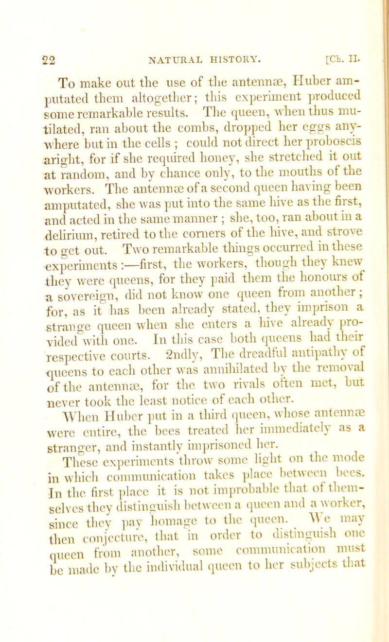 To make out the use of the antennae, Huber am- putated them altogether; this experiment produced some remarkable results. The queen, when thus mu- tilated, ran about the combs, dropped her eggs any- where but in the cells ; could not direct her proboscis aright, for if she required honey, she stretched it out at random, and by chance only, to the mouths of the workers. The antennae of a second queen having been amputated, she was put into the same hive as the first, and acted in the same manner ; she, too, ran about in a delirium, retired to the comers of the hive, and strove to get out. Two remarkable things occurred in these experiments :—first, the workers, though they knew they were queens, for they paid them the honours of a sovereign, did not know one queen from another ; for, as it has been already stated, they imprison a .strange queen when she enters a hive already pro- vided with one. In this case both queens had their respective courts. 2ndly, The dreadful antipathy of queens to each other was annihilated by the removal of the antennae, for the two rivals often met, but never took the least notice of each other. When Huber put in a third queen, whose antennae were entire, the bees treated her immediately as a stranger, and instantly imprisoned her. These experiments throw some light on the mode in which communication takes place between bees. In the first place it is not improbable that of them- selves they distinguish between a queen and a worker, since they pay homage to the queen. \\ e may then conjecture, that m order to distinguish one oueen from another, some communication must be made by the individual queen to her subjects that