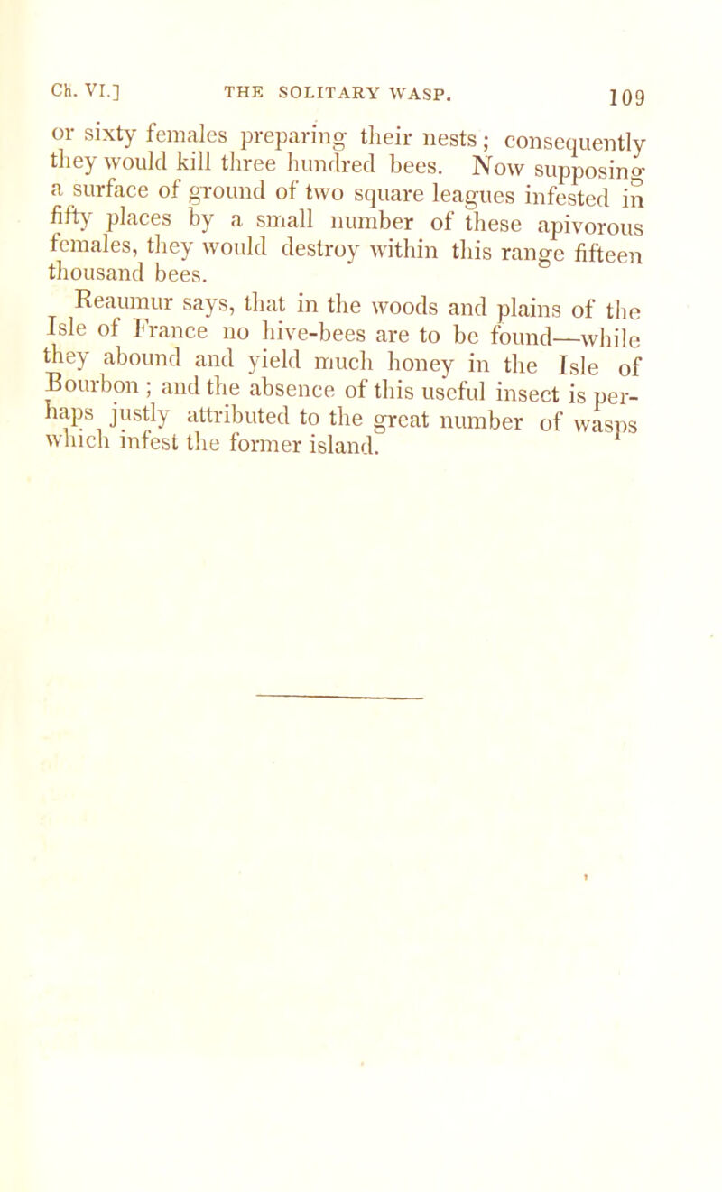 or sixty females preparing their nests; consequently they would kill three hundred bees. Now supposing a surface of ground of two square leagues infested in places by a small number of these apivorous females, they would destroy within this range fifteen thousand bees. Reaumur says, that in the woods and plains of the Isle of France no hive-bees are to be found—while they abound and yield much honey in the Isle of Bourbon , and the absence of this useful insect is per- haps justly attributed to the great number of wasps which infest the former island.
