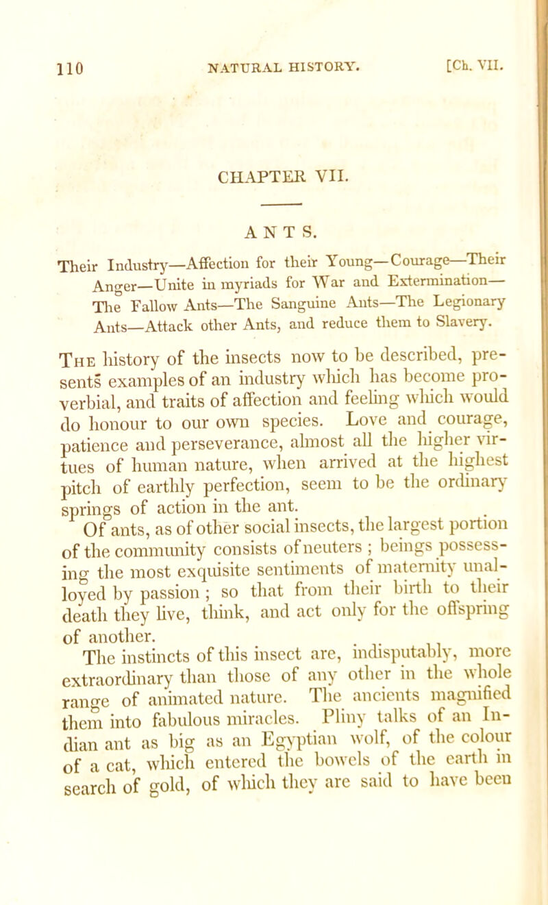 CHAPTER VII. ANTS. Their Industry—Affection for their Young—Courage—Their Anger—Unite in myriads for War and Extermination The Fallow Ants—The Sanguine Ants—The Legionary Ants—Attack other Ants, and reduce them to Slavery. The history of the insects now to he described, pre- sents examples of an industry which has become pro- verbial, and traits of affection and feeling which would do honour to our own species. Love and courage, patience and perseverance, almost all the higher vir- tues of human nature, when arrived at the highest pitch of earthly perfection, seem to be the ordinary springs of action in the ant. Of ants, as of other social insects, the largest portion of the community consists of neuters ; beings possess- ing the most exquisite sentiments of maternity unal- loyed by passion ; so that from their birth to their death they live, think, and act only for the offspring of another. The instincts of this insect are, indisputably, more extraordinary than those of any other in the whole range of animated nature. The ancients magnified them into fabulous miracles. Pliny talks of an In- dian ant as big as an Egyptian wolf, of the colour of a cat, which entered the bowels of the earth in search of gold, of which they are said to have been