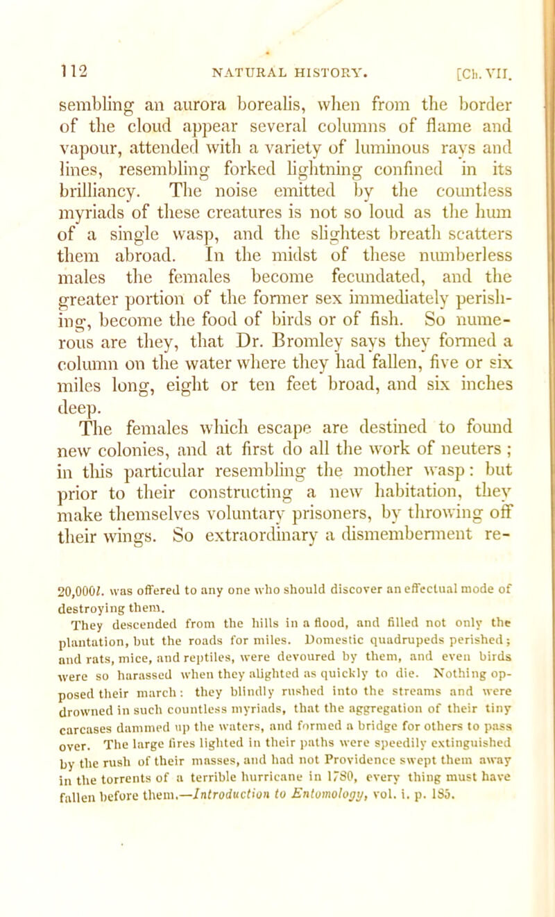 semiring an aurora borealis, when from the border of tlie cloud appear several columns of flame and vapour, attended with a variety of luminous rays and lines, resembling forked lightning confined in its brilliancy. The noise emitted by the countless myriads of these creatures is not so loud as the hum of a single wasp, and the slightest breath scatters them abroad. In the midst of these numberless males the females become fecundated, and the greater portion of the fonner sex immediately perish- ing, become the food of birds or of fish. So nume- rous are they, that Dr. Bromley says they formed a column on the water where they had fallen, five or six miles long, eight or ten feet broad, and six inches deep. The females which escape are destined to found new colonies, and at first do all the work of neuters ; in tlxis particular resembling the mother wasp: but prior to their constructing a new habitation, they make themselves voluntary prisoners, by throwing off their wings. So extraordinary a dismemberment re- 20,0001. was offered to any one who should discover an effectual mode of destroying them. They descended from the hills in a flood, and filled not only the plantation, hut the roads for miles. Domestic quadrupeds perished; and rats, mice, and reptiles, were devoured by them, and even birds were so harassed when they alighted as quickly to die. Nothing op- posed their march: they blindly rushed into the streams and were drowned in such countless myriads, that the aggregation of their tiny carcases dammed up the waters, and formed a bridge for others to pass over. The large fires lighted in their paths were speedily extinguished by the rush of their masses, and had not Providence swept them away in the torrents of a terrible hurricane in 180, every thing must have fallen before them.—Introduction to Entomology, vol. i. p. 185.