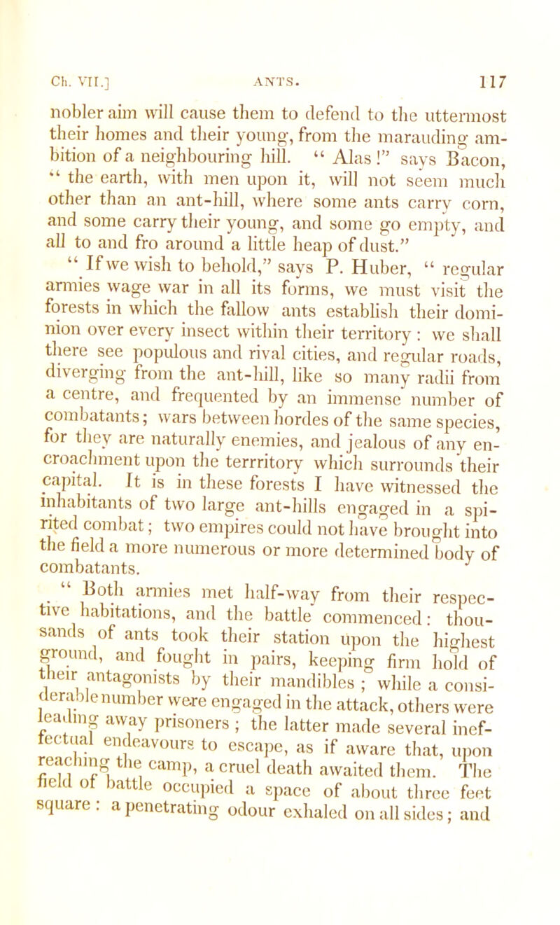 nobler aim will cause them to defend to the uttermost their homes and their young, from the marauding am- bition of a neighbouring hill. “ Alas!” says Bacon, “ the earth, with men upon it, will not seem much other than an ant-hill, where some ants carrv corn, and some carry their young, and some go empty, and all to and fro around a little heap of dust.” If we wish to behold,” says P. Huber, “ regular armies wage war in all its forms, we must visit the forests in which the fallow ants establish their domi- nion over every insect within their territory : we shall there see populous and rival cities, and regular roads, diverging from the ant-hill, like so many radii from a centre, and frequented by an immense number of combatants; wars between hordes of the same species, for they are naturally enemies, and jealous of any en- croachment upon the terrritory which surrounds their capital. It is in these forests I have witnessed the inhabitants of two large ant-hills engaged in a spi- rited combat; two empires could not have brought into the field a more numerous or more determined body of combatants. ~ . 1 Both armies met half-way from their respec- tive habitations, and the battle commenced: thou- sands of ants took their station upon the highest ground, and fought in pairs, keeping firm hold of their antagonists by their mandibles ; while a consi- derable number were engaged in the attack, others were leading away prisoners ; the latter made several inef- fectual endeavours to escape, as if aware that, upon reaching the camp, a cruel death awaited them. The Held ot battle occupied a space of about three feet square . a penetrating odour exhaled on all sides; and