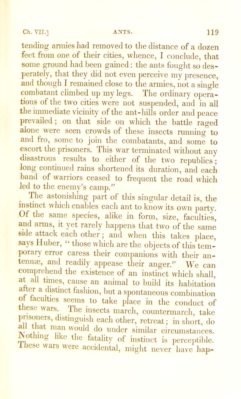 tending armies had removed to the distance of a dozen feet from one of their cities, whence, I conclude, that some ground had been gained: the ants fought so des- perately, that they did not even perceive my presence, and though I remained close to the armies, not a single combatant climbed up my legs. The ordinary opera- tions of the two cities were not suspended, and in all the immediate vicinity of the ant-hills order and peace prevailed; on that side on which the battle raged alone were seen crowds of these insects running to and fro, some to join the combatants, and some to escort the prisoners. This war terminated without any disastrous results to either of the two republics; long continued rains shortened its duration, and each band of warriors ceased to frequent the road which led to the enemy’s camp.” The astonishing part of this singular detail is, the instinct wliich enables each ant to know its own party. Of the same species, alike in form, size, faculties, and arms, it yet rarely happens that two of the same side attack each other; and when this takes place, savs Huber, those which are the objects of tliis tem- porary error caress their companions with their an- tenme, and readily appease their anger.” We can comprehend the existence of an instinct which shall, at all times, cause, an animal to build its habitation a ,<llstinct fashion, but a spontaneous combination ot faculties seems to take place in the conduct of these wars The insects march, countermarch, take P8™’ distinguish each other, retreat; in short, do tv (i -a I'1 W,ou^d do under similar circumstances. 0 lln- dm the fatality of instinct is perceptible. These wars were accidental, might never have hap.-