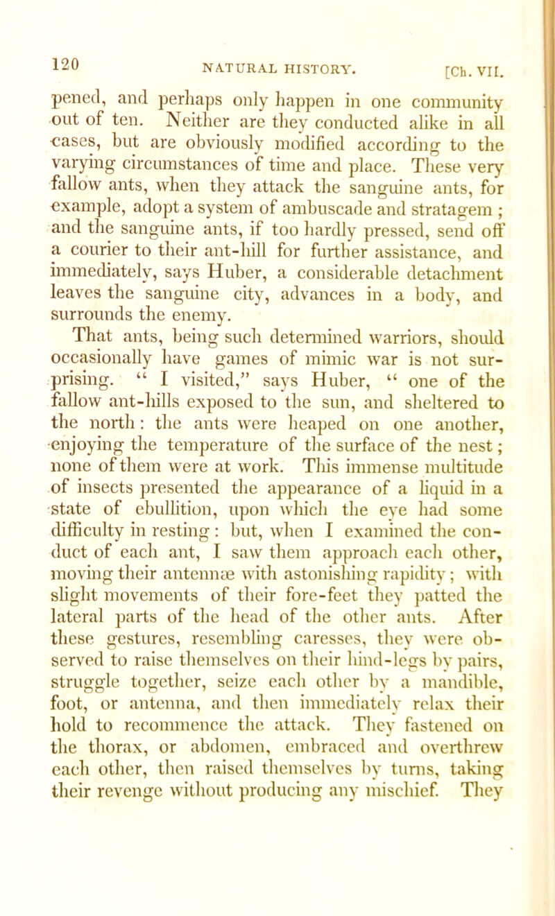 [Ch. VII. pencil, and perhaps only happen in one community out of ten. Neither are they conducted alike in all cases, but are obviously modified according to the varying circumstances of time and place. These very fallow ants, when they attack the sanguine ants, for example, adopt a system of ambuscade and stratagem ; and the sanguine ants, if too hardly pressed, send off a courier to their ant-hill for further assistance, and immediately, says Huber, a considerable detachment leaves the sanguine city, advances in a body, and surrounds the enemy. That ants, being such determined warriors, should occasionally have games of mimic war is not sur- prising. “ I visited,” says Huber, “ one of the fallow ant-liills exposed to the sun, and sheltered to the north: the ants were heaped on one another, ■enjoying the temperature of the surface of the nest; none of them were at work. This immense multitude of insects presented the appearance of a liquid in a state of ebullition, upon which the eye had some difficulty in resting : but, when I examined the con- duct of each ant, I saw them approach each other, moving their antennae with astonishing rapidity; with slight movements of their fore-feet they patted the lateral parts of the head of the other ants. After these gestures, resembling caresses, they were ob- served to raise themselves on their hind-legs bv pairs, struggle together, seize each other by a mandible, foot, or antenna, and then immediately relax their hold to recommence the attack. They fastened on the thorax, or abdomen, embraced and overthrew each other, then raised themselves by tums, taking their revenge without producing any mischief. They