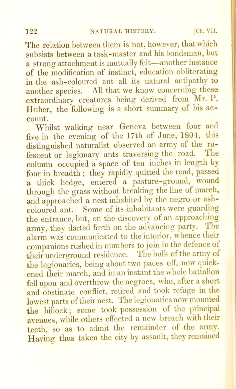 The relation between them is not, however, that which subsists between a task-master and his bondsman, but a strong attachment is mutually felt—another instance of the modification of instinct, education obliterating in the ash-coloured ant all its natural antipathy to another species. All that we know concerning these extraordinary creatures being derived from Mr. P. Huber, the'following is a short summary of his ac- count. Whilst walking near Geneva between four and five in the evening of the 17th of June, 1804, this distinguished naturalist observed an army of the ru- fescent or legionary ants traversing the road. The column occupied a space of ten inches in length by four in breadth ; they rapidly quitted the road, passed a thick hedge, entered a pasture-ground, wound through the grass without breaking the line of march, and approached a nest inhabited by the negro or ash- coloured ant. Some of its inhabitants were guarding the entrance, but, on the discovery of an approaching army, they darted forth on the advancing party. The alarm was communicated to the interior, whence their companions rushed in numbers to join in the defence of their underground residence. The bulk of the army of the legionaries, being about two paces off. now quick- ened their march, and in an instant the whole battalion fell upon and overthrew the negroes, who, after a short and obstinate conflict, retired and took refuge in the lowest parts of their nest. The legionaries now mounted the hillock; some took possession of the principal avenues, while others effected a new breach with their teeth, so as to admit the remainder of the army. Having thus taken the city by assault, they remained