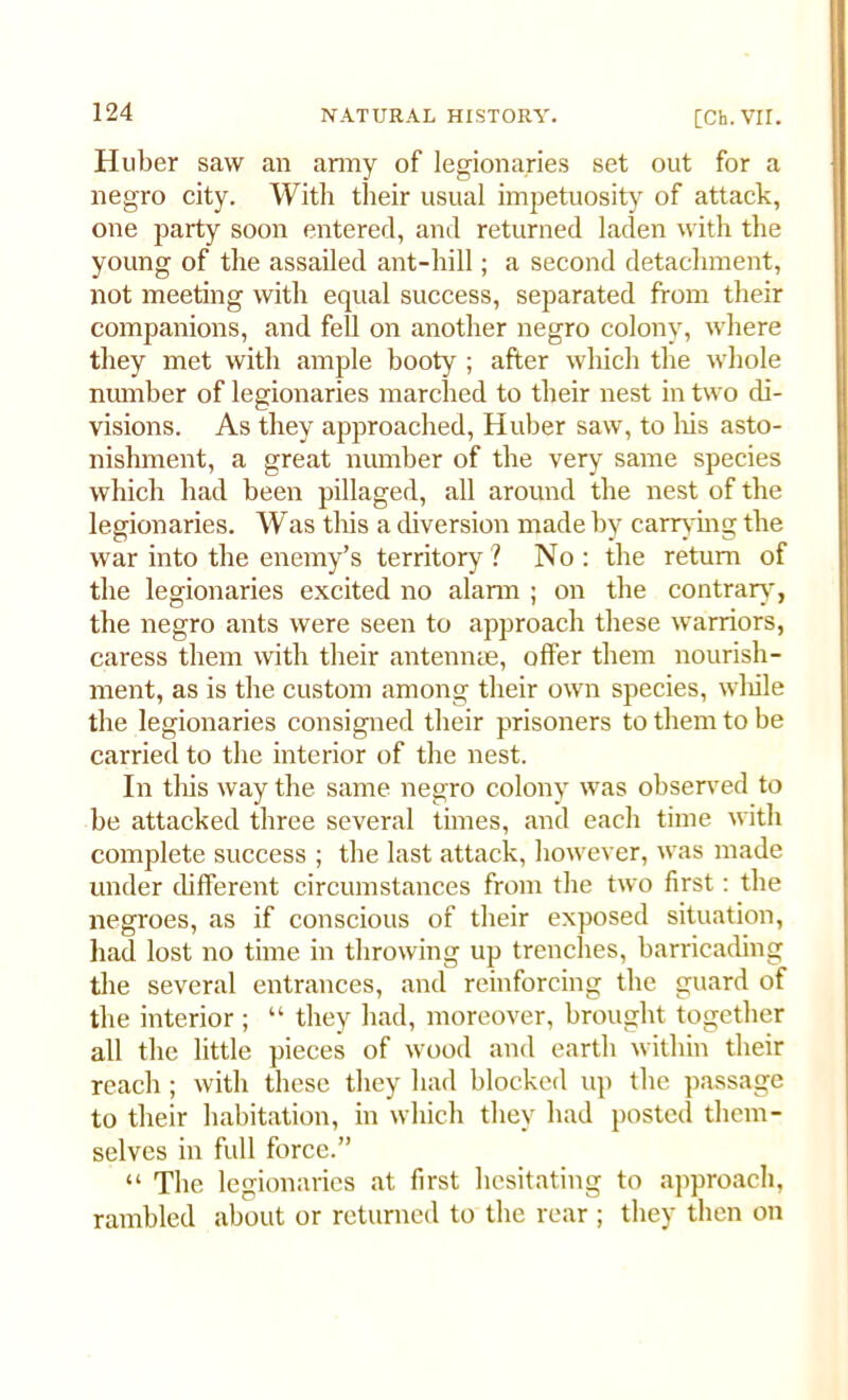 Huber saw an army of legionaries set out for a negro city. With their usual impetuosity of attack, one party soon entered, and returned laden with the young of the assailed ant-hill; a second detachment, not meeting with equal success, separated from their companions, and fell on another negro colony, where they met with ample booty ; after which the whole number of legionaries marched to their nest in two di- visions. As they approached, Huber saw, to his asto- nishment, a great number of the very same species which had been pillaged, all around the nest of the legionaries. Was this a diversion made by carrying the war into the enemy’s territory? No: the return of the legionaries excited no alann ; on the contrary, the negro ants were seen to approach these warriors, caress them with their antennae, offer them nourish- ment, as is the custom among their own species, while the legionaries consigned their prisoners to them to be carried to the interior of the nest. In this way the same negro colony was observed to be attacked three several times, and each time with complete success ; the last attack, however, was made under different circumstances from the two first: the negroes, as if conscious of their exposed situation, had lost no time in throwing up trenches, barricading the several entrances, and reinforcing the guard of the interior ; “ they had, moreover, brought together all the little pieces of wood and earth within their reach; with these they had blocked up the passage to their habitation, in which they had posted them- selves in full force.” “ The legionaries at first hesitating to approach, rambled about or returned to the rear ; they then on