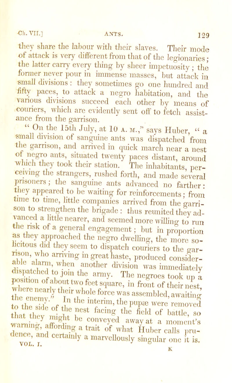 they share the labour with their slaves. Their mode of attack is very different from that of the legionaries • the latter carry every thing by sheer impetuosity ; the former never pour in immense masses, but attack in small divisions : they sometimes go one hundred and fifty paces, to attack a negro habitation, and the various divisions succeed each other by means of couriers, which are evidently sent off to fetch assist- ance from the garrison. “ 0n thy 15th July, at 10 a. m.,” says Huber, “ a small division of sanguine ants was dispatched from the garrison, and arrived in quick march near a nest of negro ants, situated twenty paces distant, around which they took their station. The inhabitants per- ceiving the strangers, rushed forth, and made several prisoners; the sanguine ants advanced no farther: they appeared to be waiting for reinforcements; from time to time, little companies arrived from the garri- son to strengthen the brigade : thus reunited they ad- vanced a little nearer, and seemed more willing to run the risk of a general engagement; but in proportion as they approached the negro dwelling, the more so- licitous did they seem to dispatch couriers to the gar- rison, who arrivlng in great haste, produced consider- able alarm, when another division was immediately dispatched to join the army. The negroes took up a position of about two feet square, in front of their nest theeenenmv’> thje'r 7hole force assembled, awaiting to the side of tl 1C 'ntenm, the pupae were removed that thev 5 t? faCmg the fielcl of battle, so wamino-^nff ^ conveye<' away at a moment’s rw t img,atra,t °f Wllat Huber calls pru- VOL I Certam y a marveUously singular one it is. K