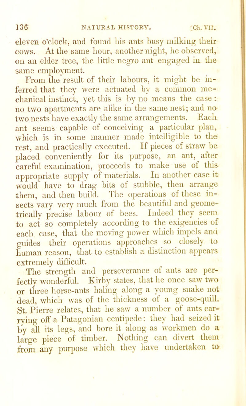 eleven o'clock, and found his ants busy milking their cows. At the same hour, another night, he observed, on an elder tree, the little negro ant engaged in the same employment. From the result of their labours, it might be in- ferred that they were actuated by a common me- chanical instinct, yet this is by no means the case: no two apartments are alike in the same nest; and no two nests have exactly the same arrangements. Eacli ant seems capable of conceiving a particular plan, which is in some manner made intelligible to the rest, and practically executed. If pieces of straw be placed conveniently for its purpose, an ant, after careful examination, proceeds to make use of this appropriate supply of materials. In another case it would have to drag bits of stubble, then arrange them, and then build. The operations of these in- sects vary very much from the beautiful and geome- trically precise labour of bees. Indeed they seem to act so completely according to the exigencies of each case, that the moving power which impels and guides their operations approaches so closely to human reason, that to establish a distinction appears extremely difficult. The strength and perseverance of ants are per- fectly wonderful. Kirby states, that lie once saw two or three horse-ants haling along a young snake not dead, which was of the thickness of a goose-quill. St. Pierre relates, that he saw a number of ants car- rying off a Patagonian centipede: they had seized it by all its legs, and bore it along as workmen do a large piece of timber. Nothing can divert them front any purpose which they have undertaken to