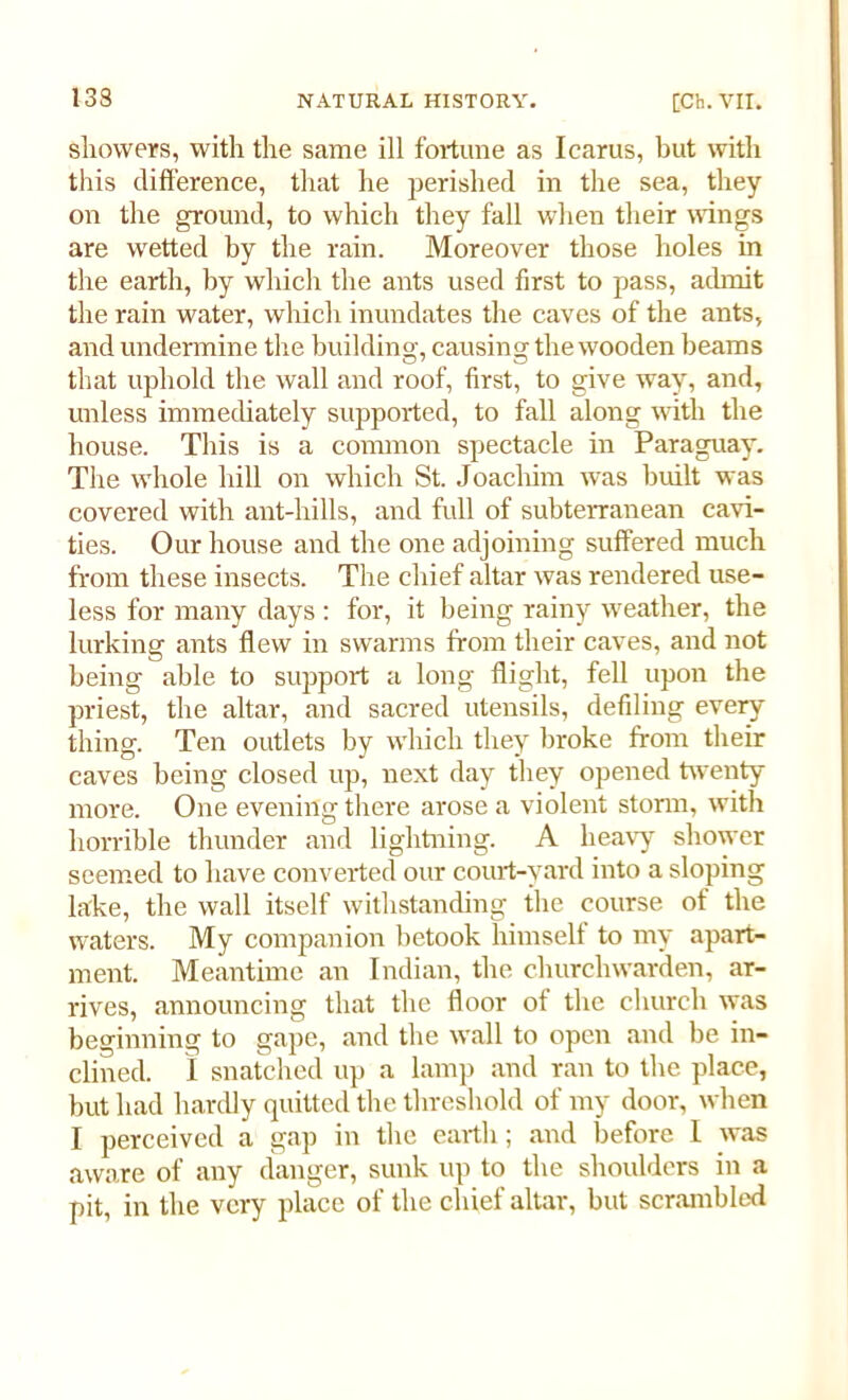 showers, with the same ill fortune as Icarus, but with this difference, that he perished in the sea, they on the ground, to which they fall when their wings are wetted by the rain. Moreover those holes in the earth, by which the ants used first to pass, admit the rain water, which inundates the caves of the ants, and undermine the building, causing the wooden beams that uphold the wall and roof, first, to give way, and, unless immediately supported, to fall along with the house. This is a common spectacle in Paraguay. The whole hill on which St. Joachim was built was covered with ant-hills, and full of subterranean cavi- ties. Our house and the one adjoining suffered much from these insects. The chief altar was rendered use- less for many days : for, it being rainy weather, the lurking ants flew in swarms from their caves, and not being able to support a long flight, fell upon the priest, the altar, and sacred utensils, defiling eveiy thing. Ten outlets by which they broke from their caves being closed up, next day they opened twenty more. One evening there arose a violent storm, with horrible thunder and lightning. A heavy shower seemed to have converted our court-yard into a sloping lake, the wall itself withstanding the course of the waters. My companion betook himself to my apart- ment. Meantime an Indian, the churchwarden, ar- rives, announcing that the floor of the church was beginning to gape, and the wall to open and be in- clined. 1 snatched up a lamp and ran to the place, but had hardly quitted the threshold of my door, when I perceived a gap in the earth; and before I was aware of any danger, sunk up to the shoulders in a pit, in the very place of the chief altar, but scrambled