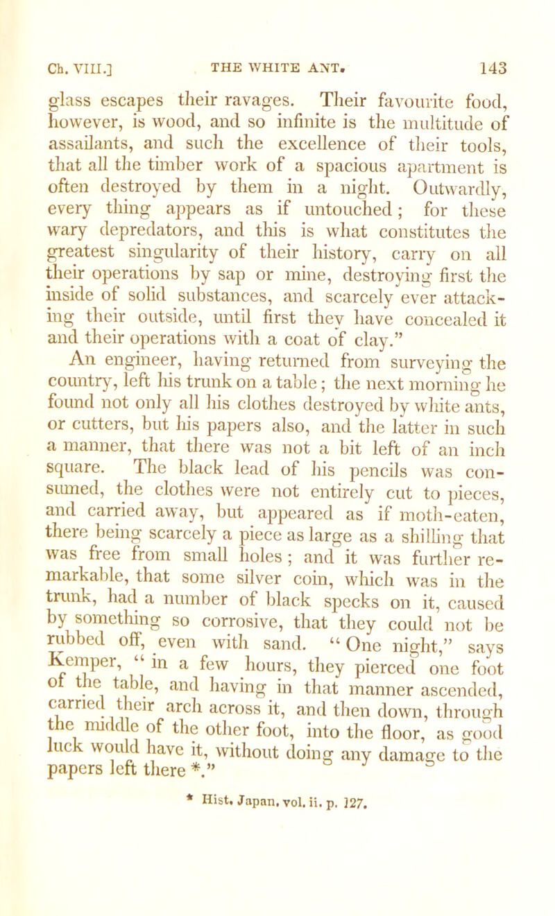 glass escapes their ravages. Their favourite food, however, is wood, and so infinite is the multitude of assailants, and such the excellence of their tools, that all the timber work of a spacious apartment is often destroyed by them in a night. Outwardly, every thing appears as if untouched; for these wary depredators, and tins is what constitutes the greatest singularity of their history, carry on all their operations by sap or mine, destroying first the inside of solid substances, and scarcely ever attack- ing their outside, until first they have concealed it and their operations with a coat of clay.” An engineer, having returned from surveying the country, left his trunk on a table; the next morning he found not only all his clothes destroyed by white ants, or cutters, but his papers also, and the latter in such a manner, that there was not a bit left of an inch square. The black lead of his pencils was con- sumed, the clothes were not entirely cut to pieces, and carried away, but appeared as if moth-eaten, there being scarcely a piece as large as a shilling that was free from small holes ; and it was further re- markable, that some silver coin, which was in the trunk, had a number of black specks on it, caused by something so corrosive, that they could not be rubbed off, even with sand. “ One night,” says Kemper, “in a few hours, they pierced one foot o the table, and having in that manner ascended, carried their arch across it, and then down, through the middle of the other foot, into the floor, as good luc y would have it, without doing any damage to the papers left there*.” * Hist. Japan, vol. ii. p. 327.