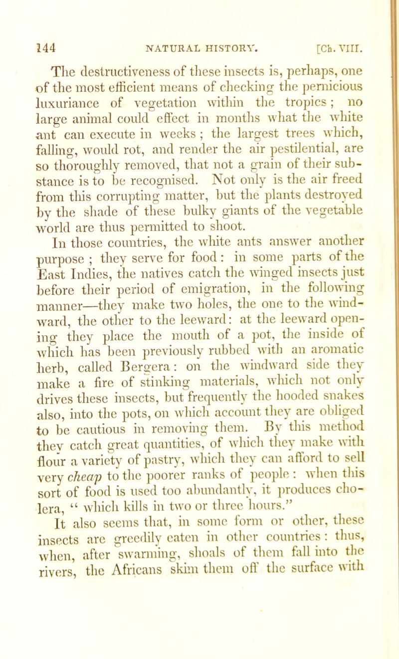The destructiveness of these insects is, perhaps, one of the most efficient means of checking the pernicious luxuriance of vegetation within the tropics; no large animal could effect in months what the white ant can execute in weeks ; the largest trees which, falling, would rot, and render the air pestilential, are so thoroughly removed, that not a grain of their sub- stance is to be recognised. Not only is the air freed from this corrupting matter, but the plants destroyed by the shade of these bulky giants of the vegetable world are thus permitted to shoot. In those countries, the white ants answer another purpose ; they serve for food: in some parts of the East Indies, the natives catch the winged insects just before their period of emigration, in the following manner—they make two holes, the one to the wind- ward, the other to the leeward: at the leeward open- ing they place the mouth of a pot, the inside of which has been previously rubbed with an aromatic herb, called Bergera: on the windward side they make a fire of stinking materials, which not only drives these insects, but frequently the hooded snakes also, into the pots, on which account they are obliged to be cautious in removing them. By this method they catch great quantities, of which they make with flour a variety of pastry, which they can afford to sell very cheap to the poorer ranks of people : when this sort of food is used too abundantly, it produces cho- lera, “ which kills in two or three hours.” It also seems that, in some form or other, these insects are greedily eaten in other countries: thus, when, after swarming, shoals of them fall into the rivers, the Africans skim them off the surface with