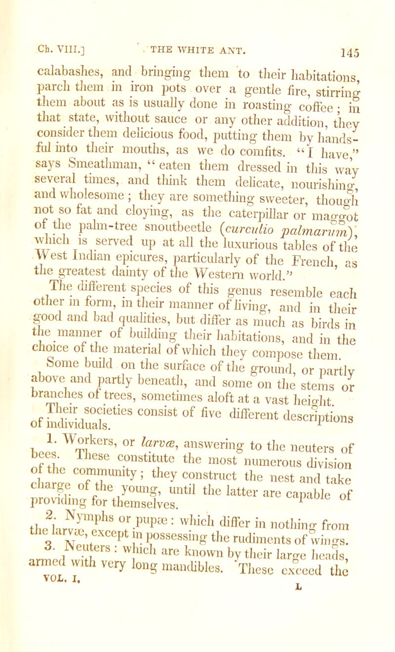 calabashes, and bringing them to their habitations parch them in iron pots over a gentle lire, stirring them about as is usually done in roasting coffee • in that state, without sauce or any other addition, they consider them delicious food, putting them by hands- fulinto their mouths, as we do comfits. “I have” says Smeathman, “ eaten them dressed in this way several times, and think them delicate, nourishing and wholesome ; they are something sweeter, though not so fat and cloying, as the caterpillar or maggot of the palm-tree snoutbeetle (curculio palmarvm) winch is served up at all the luxurious tables of the West Indian epicures, particularly of the French as the greatest dainty of the ATestem world.” T,ie different species of this genus resemble each other in form, m their manner of living, and in their good and bad qualities, but differ as much as birds in the manner of building their habitations, and in the choice of the material of which they compose them home build on the surface of the ground, or partly above and partly beneath, and some on the stems or branches of trees, sometimes aloft at a vast height of taSS!*8 “SiSt 0f fiVe differmt Options W~kers’ or answering to tile neuters of ■ • These constitute the most numerous division c r reTll!Umty; ^ c°n8.truct the nest and take c large of the young, until the latter are capable of providing for themselves. 1 ot tluriirv-n?118 T-pUp3e: which cliffer in nothing from V St P I possessing the rudiments of wings. . JN enters . which are known by their large heads armed with very long mandibles. These exceed the