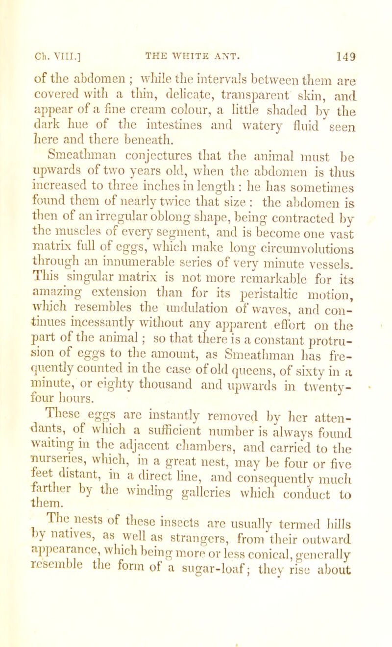 of the abdomen ; while the intervals between them are covered with a thin, delicate, transparent skin, and appear of a fine cream colour, a little shaded by the dark hue of the intestines and watery fluid seen here and there beneath. Smeatlnnan conjectures that the animal must lie upwards of two years old, when the abdomen is thus increased to three inches in length : he lias sometimes found them of nearly twice that size : the abdomen is then of an irregular oblong shape, being contracted by the muscles of every segment, and is become one vast matrix full of eggs, which make long circumvolutions through an innumerable series of very minute vessels. This singular matrix is not more remarkable for its amazing extension than for its peristaltic motion, which resembles the undulation of waves, and con- tinues incessantly without any apparent effort on the part of the animal; so that there is a constant protru- sion of eggs to the amount, as Smeatlnnan has fre- quently counted in the case of old queens, of sixty in a minute, or eighty thousand and upwards in twenty- four hours. These eggs are instantly removed by her atten- dants, of which a sufficient number is always found waiting in the adjacent chambers, and carried to the nui series, which, in a great nest, may be four or five feet distant, in a direct line, and consequently much farther by the winding galleries which conduct to them. The nests of these insects are usually termed hills Jy liatlves> as well as strangers, from their outward appearance, which being more or less conical, generally resemble the form of a sugar-loaf; they rise about